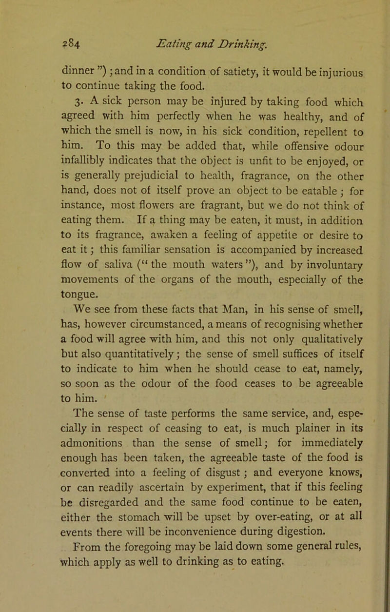 dinner ”) ;and in a condition of satiety, it would be injurious to continue taking the food. 3. A sick person may be injured by taking food which agreed with him perfectly when he was healthy, and of which the smell is now, in his sick condition, repellent to him. To this may be added that, while offensive odour infallibly indicates that the object is unfit to be enjoyed, or is generally prejudicial to health, fragrance, on the other hand, does not of itself prove an object to be eatable ; for instance, most flowers are fragrant, but we do not think of eating them. If a thing may be eaten, it must, in addition to its fragrance, awaken a feeling of appetite or desire to eat it; this familiar sensation is accompanied by increased flow of saliva (“ the mouth waters ”), and by involuntary movements of the organs of the mouth, especially of the tongue. We see from these facts that Man, in his sense of smell, has, however circumstanced, a means of recognising whether a food will agree with him, and this not only qualitatively but also quantitatively; the sense of smell suffices of itself to indicate to him when he should cease to eat, namely, so soon as the odour of the food ceases to be agreeable to him. ' The sense of taste performs the same service, and, espe- cially in respect of ceasing to eat, is much plainer in its admonitions than the sense of smell; for immediately enough has been taken, the agreeable taste of the food is converted into a feeling of disgust; and everyone knows, or can readily ascertain by experiment, that if this feeling be disregarded and the same food continue to be eaten, either the stomach will be upset by over-eating, or at all events there will be inconvenience during digestion. From the foregoing may be laid down some general rules, which apply as well to drinking as to eating.