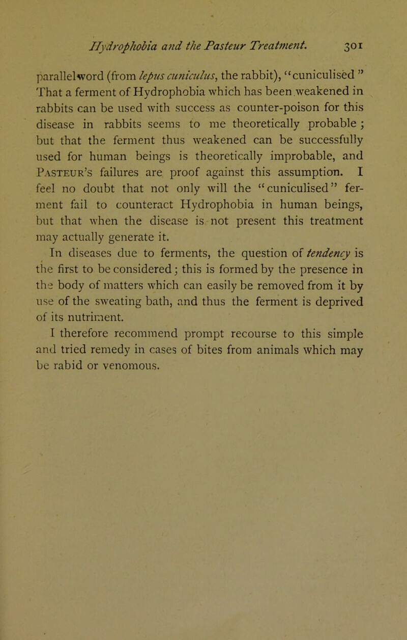 parallel word (from lepus cutiiaihis, the rabbit), “cuniculised ” That a ferment of Hydrophobia which has been weakened in rabbits can be used with success as counter-poison for this disease in rabbits seems to me theoretically probable; but that the ferment thus weakened can be successfully used for human beings is theoretically improbable, and Pasteur’s failures are proof against this assumption. I feel no doubt that not only will the “ cuniculised ” fer- ment fail to counteract Hydrophobia in human beings, but that when the disease is not present this treatment may actually generate it. In diseases due to ferments, the question of tendency is the first to be considered •, this is formed by the presence in the body of matters which can easily be removed from it by use of the sweating bath, and thus the ferment is deprived of its nutriment. I therefore recommend prompt recourse to this simple and tried remedy in cases of bites from animals which may be rabid or venomous.