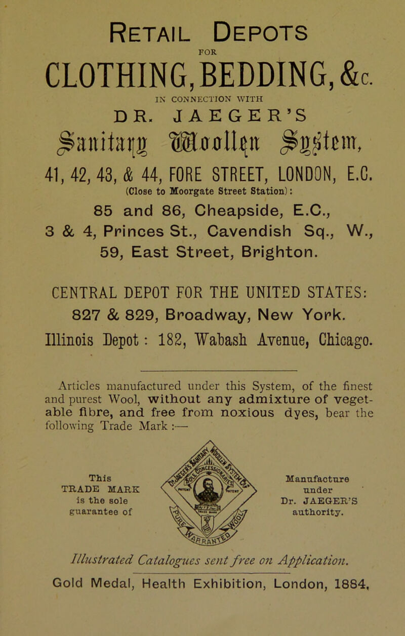 Retail Depots FOR CLOTHING,BEDDING,&c. IN CONNECTION WITH DR. JAEGER’S 41, 42, 43, & 44, FORE STREET, LONDON, E.C. (Close to Moorgate Street Station): 85 and 86, Cheapside, E.C., 3 & 4, Princes St., Cavendish Sq., W., 59, East Street, Brighton. CENTRAL DEPOT FOR THE UNITED STATES: 827 8c 829, Broadway, New York. Illinois Depot; 182, WaLasli AYenue, Chicago. Articles manufactured under this System, of the finest and purest Wool, without any admixture of veget- able fibre, and free from noxious dyes, bear the following Trade Mark :—• This TRADE MARK is the sole guarantee of Manufacture under Dr. JAEGER’S authority. Ilbistrated Catalogues sent free on Application. Gold Medal, Health Exhibition, London, 1884,