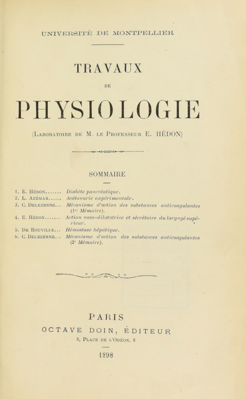 UN^IVJÎÎRSrnO JJK ^MONTPELLIER TRAVAUX DE PHYSIOLOGIE (Laboratoire de M. le Professeur E. IIEDON) SOMMAIRE 1. E. Hkdon Diabète pancréatique. 2. L. Azémar Acétonurie expérimeniale . 3. C. Delezenne.. . Mécanisme d’action des substances anticoagulantes (D*' Mémoire). 4. E. liÉDON Action vaso-dilatatrice et sécrétoire du laryngé supé- rieur. • 5. De Rouville... Hémostase hépatique. l). C. Delezenne... Mécanisme d'action des substances anticoagulantes (2“ Mémoire). Paris OCTAVE DoiN, Éditeur 3, Place de l’üdéon, 8 1898