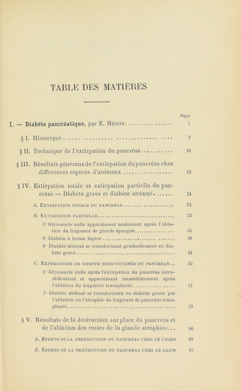 TABLE DES MATIÈRES Pages 1. — Diabète pancréatique, pat- E. IIédon § I. Ilislorique 2 § II. Technique de rextirpalioii du pancréas 10 § III. Résultats généraux de l’extirpation du pancréas chez dillerenles espèces d’animaux 19 § IV. Extirpation totale et extirpation partielle du pan- créas.— Diabète grave et diabète atténué 24 A. Extirpation totale du pancréas 24 B. Extirpation partielle 33 1“ Glycosurie nulle apparaissant seulement après l’abla- tion du fragment de glande épargné 35 20 Diabète à forme légère 38 3“ Diabète atténué se transformant graduellement en dia- bète grave 43 C. Expériences de greffe sous-cutanée du pancréas .. 45 1“ Glycosurie nulle après l’extirpation du pancréas intra- abdominal et apparaissant immédiatement après Eablation du fragment transplanté 51 2» Diabète atténué se transformant en diabète grave par l’ablation ou l'atrophie du fragment de pancréas trans- planté 59 § V. Résultats delà destruction surplace du pancréas et de l’ablation des restes de la glande atrophiée... og A. Effets de la destruction du pancréas chez le chien G8 B. Effets de la destruction du pancréas chez le lapin 85