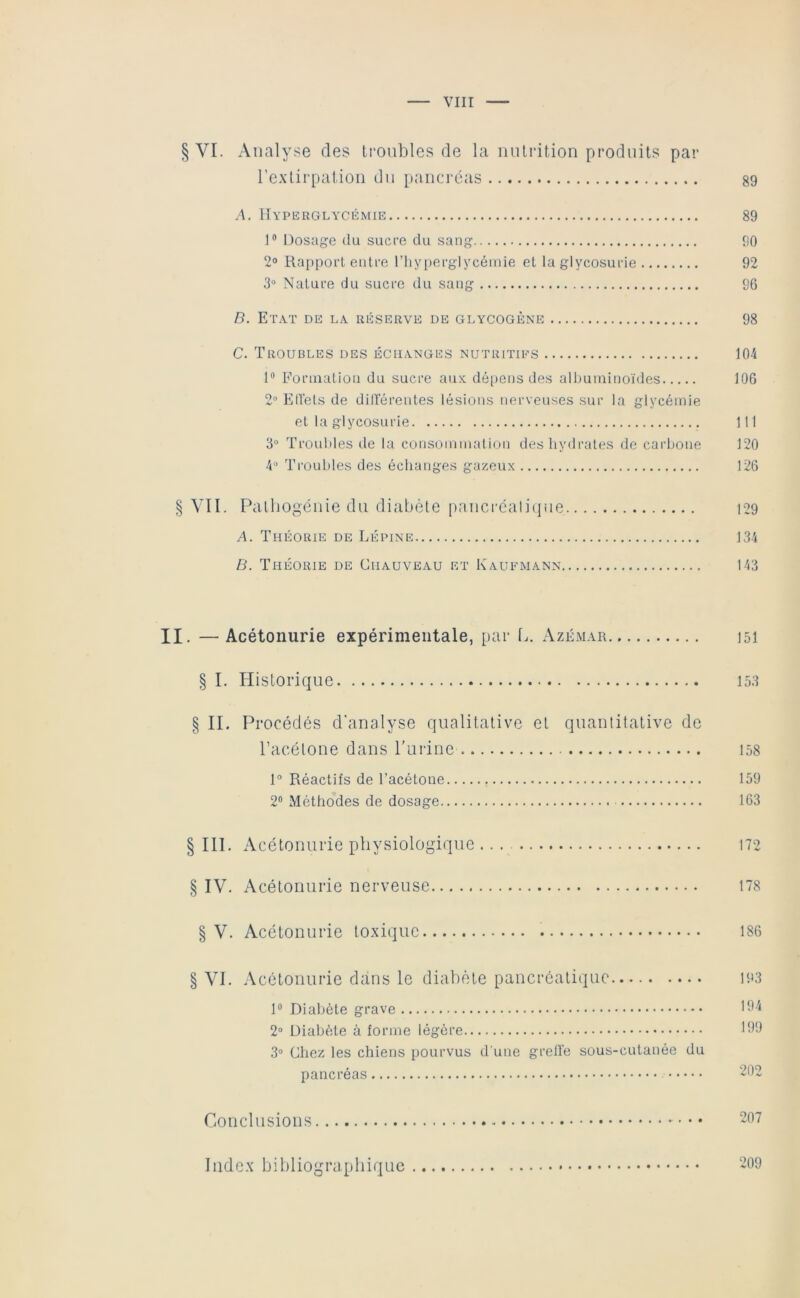 § VI. Analyse des troubles de la nutrition produits par l’extirpation du pancréas 89 /A, Hyperglycémie 89 ]® Dosage du sucre du sang 90 2° Rapport entre l’iiyperglycéinie et la glycosurie 92 3“ Nature du sucre du sang 96 D. Etat de la réserve de glycogène 98 C. Troubles des échanges nutritifs 104 Formation du sucre aux dé[>ens des albuminoïdes 106 2“ Etfels de dillerentes lésions nerveuses sur la glycémie et la glycosurie 111 3“ Troubles de la consommation déshydratés de carbone 120 4“ Troubles des échanges gazeux 126 § YII. Palliogénie du diabète pancrcaliijue i29 A. Théorie de Lépine 134 B. Théorie de Chauveau et Eaufmann 143 II. —Acétonurie expérimentale, par f.. Azémar jsi § I. Historique 153 § IL Procédés d'analyse qualitative et quantitative de l’acétone dans Purine 158 1“ Réactifs de l’acétone 159 2® Méthodes de dosage 163 § III. Acétonurie physiologique ... 172 § IV. Acétonurie nerveuse 178 § V. Acétonurie toxique 186 § VI. Acétonurie dans le diabète pancréatique 193 1“ Diabète grave 2“ Diabète à forme légère J 3“ Chez les chiens pourvus d'une grell’e sous-cutanée du pancréas 2*^2 Conclusions 207 Index bibliographique 209