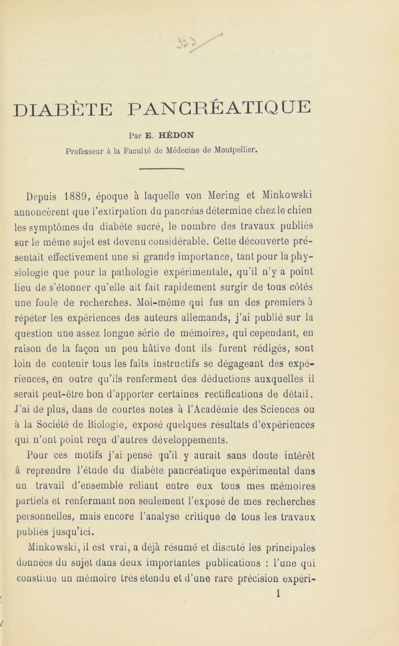 DIABÈTE PANCRÉATIQUE Par E. HÉDON Professeur à la Faculté de Médecine de Montpellier. Depuis 1889, époque à laquelle von Mering et Minkowski annoncèrenl que l’extirpation du pancréas détermine chez le chien les symptômes du diabète sucré, le nombre des travaux publiés sur le même sujet est devenu considérable. Cette découverte pré- sentait effectivement une si grande importance, tant pour la phy- siologie que pour la pathologie expérimentale, qu’il n’y a point lieu de s’étonner qu’elle ait fait rapidement surgir de tous côtés une foule de recherches. Moi-même qui fus un des premiers à répéter les expériences des auteurs allemands, j’ai publié sur la question une assez longue série de mémoires, qui cependant, en raison de la façon un peu hâtive dont ils furent rédigés, sont loin de contenir tous les faits instructifs se dégageant des expé- riences, en outre qu’ils renferment des déductions auxquelles il serait peut-être bon d’apporter certaines rectifications de détail. J’ai de plus, dans de courtes notes à l’Académie des Sciences ou à la Société de Biologie, exposé quelques résultats d’expériences qui n’ont point reçu d’autres développements. Pour ces motifs j’ai pensé qu’il y aurait sans doute intérêt à reprendre l’étude du diabète pancréatique expérimental dans un travail d’ensemble reliant entre eux tous mes mémoires partiels et renfermant non seulement l’exposé de mes recherches peisonnettes, mais encore l’analyse critique de tous les travaux [)ublies jusqu’ici. Minkowski, il est vrai, a déjà résumé et discuté les principales données du sujet dans deux importantes publications : l’une qui coüstiiue un mémoire très étendu et d’une rare précision expéri-