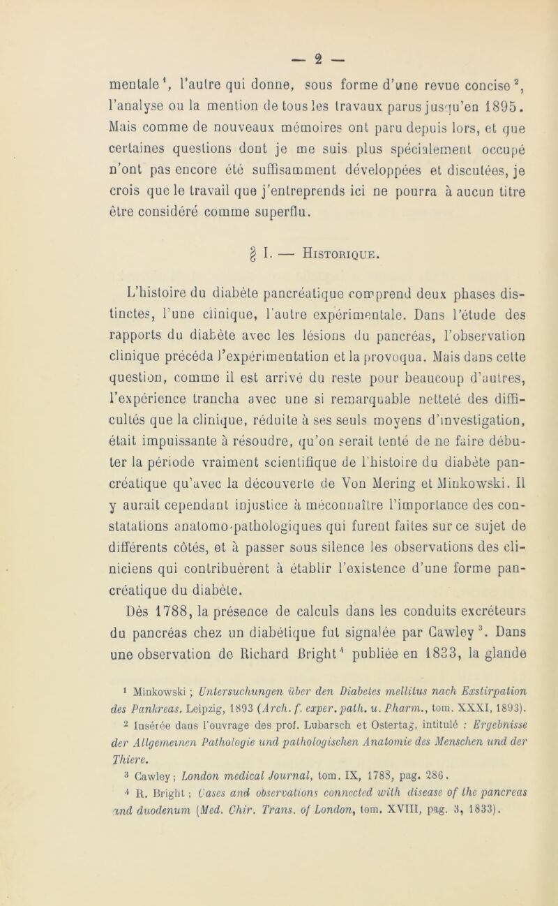 mentale S l’autre qui donne, sous forme d’une revue concise l’analyse ou la mention de tous les travaux parus jusqu’en 1895. Mais comme de nouveaux mémoires ont paru depuis lors, et que certaines questions dont je me suis plus spécialement occupé n’ont pas encore été suffisamment développées et discutées, je crois que le travail que j’entreprends ici ne pourra à aucun titre être considéré comme superflu. § I. — Historique. L’histoire du diabète pancréatique comprend deux phases dis- tinctes, l’une clinique, l’autre expérimentale. Dans l’étude des rapports du diabète avec les lésions du pancréas, l’observation clinique précéda l’expérimentation et la firovoqua. Mais dans cette question, comme il est arrivé du reste pour beaucoup d’autres, l’expérience trancha avec une si remarquable netteté des diffi- cultés que la clinique, réduite à ses seuls moyens d’investigation, était impuissante à résoudre, qu’on serait tenté de ne faire débu- ter la période vraiment scientifique de Lbistoire du diabète pan- créatique qu’avec la découverte de Von Mering et Minkowski. Il y aurait cependant injustice à méconnaître l’importance des con- statations anatomo-pathologiques qui furent faites sur ce sujet de différents côtés, et à passer sous silence les observations des cli- niciens qui contribuèrent à établir l’existence d’une forme pan- créatique du diabète. Dès 1788, la présence de calculs dans les conduits excréteurs du pancréas chez un diabétique fut signalée par Gawley L Dans une observation de Richard BrighL* publiée en 1833, la glande 1 Minkowski ; Untersuchungen über den Diabètes mellitus nach Exstirpalion des Pankreas. Leipzig, 1893 {Arch.f. exper.palh. u. Pharm., tom. XXXI, 1893). 2 Insérée dans l’ouvrage des prof. Lnbarsch et Ostertag, intitulé ; Ergebnisse der Allgemeinen Pathologie und pathologischen Anatomie des Menschen und der Thiere. ^ Cawley; London medical Journal, tom. IX, 1788, pag. 286. •'< R. Bright ; Cases and observations connectcd with disease of the pancréas and duodénum [Med. Ohir. Trans. of London^ tom. XVIII, pag. 3, 1833).