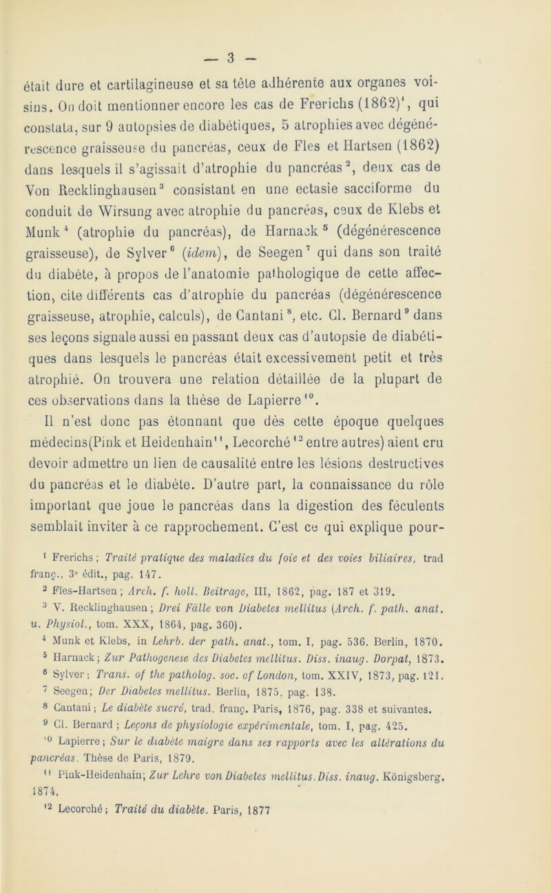 était dure et cartilagineuse et sa tête adhérente aux organes voi- sins. On doit mentionner encore les cas de Frerichs (1862)*, qui constata, sur 9 autopsies de diabétiques, 5 atrophies avec dégéné- rescence graisseuse du pancréas, ceux de Fies et Hartsen (1862) dans lesquels il s’agissait d’atrophie du pancréas^, deux cas de Von Recklinghausen^ consistant en une ectasie sacciforme du conduit de Wirsung avec atrophie du pancréas, ceux de Klebs et Munk^ (atrophie du pancréas), de Harnack^ (dégénérescence graisseuse), de Sylver® {idem), de Seegen’ qui dans son traité du diabète, à propos de l’anatomie pathologique de cette affec- tion, cite différents cas d’atrophie du pancréas (dégénérescence graisseuse, atrophie, calculs), de Gantani **, etc. Gl. Bernard® dans ses leçons signale aussi en passant deux cas d’autopsie de diabéti- ques dans lesquels le pancréas était excessivement petit et très atrophié. On trouvera une relation détaillée de la plupart de ces observations dans la thèse de Lapierre*®. Il n’est donc pas étonnant que dès cette époque quelques médecins(Pink et Heidenhain* ', Lecorché entre autres) aient cru devoir admettre un Hen de causalité entre les lésions destructives du pancréas et le diabète. D’autre part, la connaissance du rôle important que joue le pancréas dans la digestion des féculents semblait inviter à ce rapprochement. G’est ce qui explique pour- 1 Frerichs ; Traité pratique des maladies du foie et des voies biliaires, trad franc., 3® édit., pag. 147. 2 Fles-Hartsen ; Arch. f. holt. Beitrage, III, 1862, pag. 187 et ol9. 2 V. Recklinghausen ; Ürei Falle von Diabètes mellitus {Arch. f. path. a?iat, U. PhysioL, tom. XXX, 1864, pag. 360). ^ Munk et Klebs, in Lehrb. der path. anat., tom. I, pag. 536. Berlin, 1870. ^ Harnack; Zur Pathogenese des Diabètes mellitus. Diss. inaug. Dorpat, 1873. ® Sylver; Trans. of the patholog. soc. of London, tom. XXIV, 1873, pag. l21.  Seegen; Der Diabètes mellitus. Berlin, 1875, pag. 138. 8 Gantani; Le diabète sucré, trad. franc. Paris, 1876, pag. 338 et suivantes. ® Gl. Bernard ; Leçons de physiologie expérimentale, tom. I, pag. 425. Lapierre ; Sur le diabète maigre dans ses rapports avec les altérations du pancréas. Thèse de Paris, 1879.  Pink-lleidenhain; Zur Lehre von Diabètes mellitus. Diss. inaug. Konigsberg, 1874, '2 Lecorché; Traité du diabète. Paris, 1877