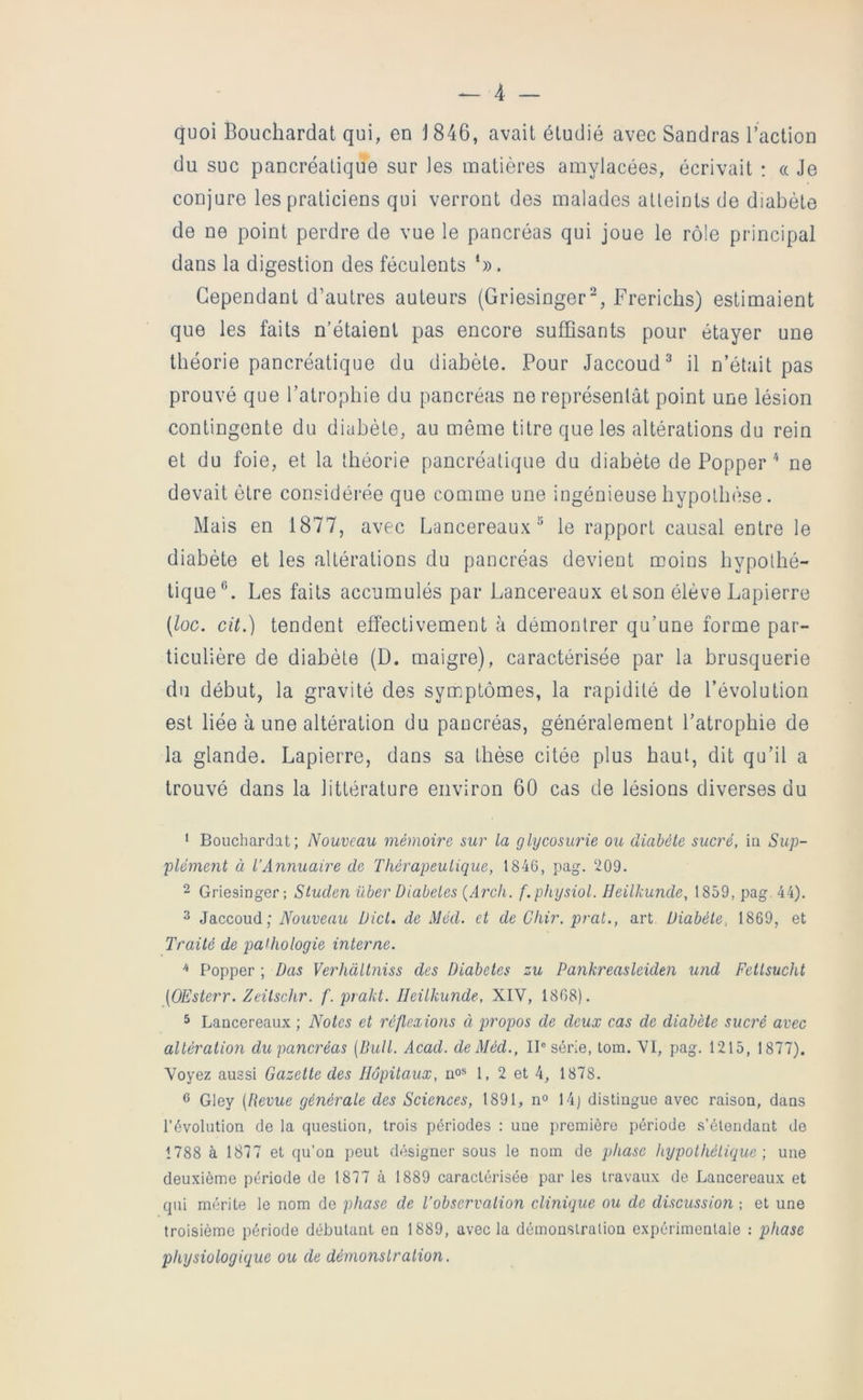 quoi Bouchardat qui, en J 846, avait étudié avec Sandras l’action du suc pancréatique sur les matières amylacées, écrivait : « Je conjure les praticiens qui verront des malades aUeints de diabète de ne point perdre de vue le pancréas qui joue le rôle principal dans la digestion des féculents S). Cependant d’autres auteurs (Griesinger^, Frericiis) estimaient que les faits n’étaient pas encore suffisants pour étayer une théorie pancréatique du diabète. Pour Jaccoud^ il n’était pas prouvé que l’atrophie du pancréas ne représentât point une lésion contingente du diabète, au même titre que les altérations du rein et du foie, et la théorie pancréatique du diabète de Popper ne devait être considérée que comme une ingénieuse hypothèse. Mais en 1877, avec Lancereaux “ le rapport causal entre le diabète et les altérations du pancréas devient moins hypothé- tique®. Les faits accumulés par Lancereaux et son élève Lapierre (loc. cit.) tendent effectivement à démontrer qu’une forme par- ticulière de diabète (D. maigre), caractérisée par la brusquerie du début, la gravité des symptômes, la rapidité de l’évolution est liée à une altération du pancréas, généralement l’atrophie de la glande. Lapierre, dans sa thèse citée plus haut, dit qu’il a trouvé dans la littérature environ 60 cas de lésions diverses du * Bouchardat; Nouveau mémoire sur la glycosurie ou diabète sucré, in Sup- plément à l’Annuaire de Thérapeutique, 1846, pag. 209. 2 Griesinger ; Studen über Diabètes {Arch. f.physiol. Heilkunde, 1859, pag. 44), 3 Jaccoud; Nouveau Dicl. de Méd. et de Chir. pral., art Diabète, 1869, et Traité de pathologie interne. ^ Popper ; Das Verhàllniss des Diabètes zu Pankreasleiden und Fellsucht [OEsterr. Zeüschr. f. prakt. Heilkunde, XIV, 1808). 5 Lancereaux ; Notes et réflexions à propos de deux cas de diabète sucré avec altération du pancréas (Bull. Acad, de Méd., Il® série, lom. VI, pag. 1215, 1877). Voyez aussi Gazette des Hôpitaux, no» 1,2 et 4, 1878. 6 Gley (Revue générale des Sciences, 1891, n° 14) distingue avec raison, dans révolution de la question, trois périodes : une première période s’étendant de 1788 à 1877 et qu’on peut désigner sous le nom de phase hypolhélique ; une deuxième période de 1877 à 1889 caractérisée par les travaux de Lancereaux et qui mérite le nom de phase de l’observation clinique ou de discussion -, et une troisième période débutant en 1889, avec la démonstration expérimentale : phase physiologique ou de démonslralion.