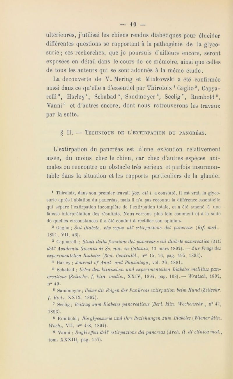 ultérieures, j’utilisai les chiens rendus diabétiques pour élucider différentes questions se rapportant à la pathogénie de la glyco- surie; ces recherches, que je poursuis d’ailleurs encore, seront exposées en détail dans le cours de ce naémoire, ainsi que celles de tous les auteurs qui se sont adonnés à la même étude. La découverte de V. Mering et Minkowski a été confirmée aussi dans ce qu’elle a d’essentiel par Thiroloix ‘ Gaglio^, Gappa- relli % Harley\ Sehabad % Sandmeyer Seelig’, Kumbold % Vanni® et d'autres encore, dont nous retrouverons les travaux par la suite, g II. — Technique de l’extirpation du pancréas. L’extirpation du pancréas est d’une exécution relativement aisée, du moins chez le chien, car chez d’autres espèces ani- males on rencontre un obstacle très sérieux et parfois insurmon- table dans la situation et les rapports particuliers de la glande. ’ Thiroloix, dans son premier travail [loc. cit ), a constaté, il est vrai, la glyco- surie après l’ablation du pancréas, mais il n’a pas reconnu la différence essentielle qui sépare l’extirpation incomplète de l’extirpation totale, et a été amené à une fausse interprétation des résultats. Nous verrous plus loin comment et à la suite de quelles circonstances il a été conduit à rectifier son opinion. 2 Gaglio ; Sul Diabete, che segue alV estirpazione del pancréas (Rif. med., 1891, VII, 46). '■* Gapparelli ; Sludi délia funzione del pancréas e sul diabete pancreaiico {Atli deir Academia Gioenia di Sc. nat. in Caiania, 12 mars 1892). —Zur Fragedes experimentellen Diabètes {Biol. Centralbl., n°s 15, 16, pag. 495, 1893). Harley ; Journal of Anat. and Physiology, vol. 26, 1891. ^ Schabad ; Ueber den klinischen und experimeniellen Diabeles melliius pan- creaticus (Zeitschr. f, klin. medic., XXIV, 1894, pag. 108).— Wratsch, 1892, no 49. ® Sandmeyer ; Ueber die Folgen der J^ankreas extirpation beim IJund [Zeitschr. f. Biol., XXIX, 1892). Seelig ; Beitrag zum Diabeles pancrealicus [Berl. klin. Wochenschr., n“ 42, 1893). Rumbold ; Die glycosurie und ihre Beziehungen zum Diabeles {Wiener klin. Woch., Vil, n«s 4-8, 1894). 9 Vanni ; Sugli effeti delV estirpazione del pancréas (Arcli. il. di clinica med., tom. XXXIII, pag. 157).
