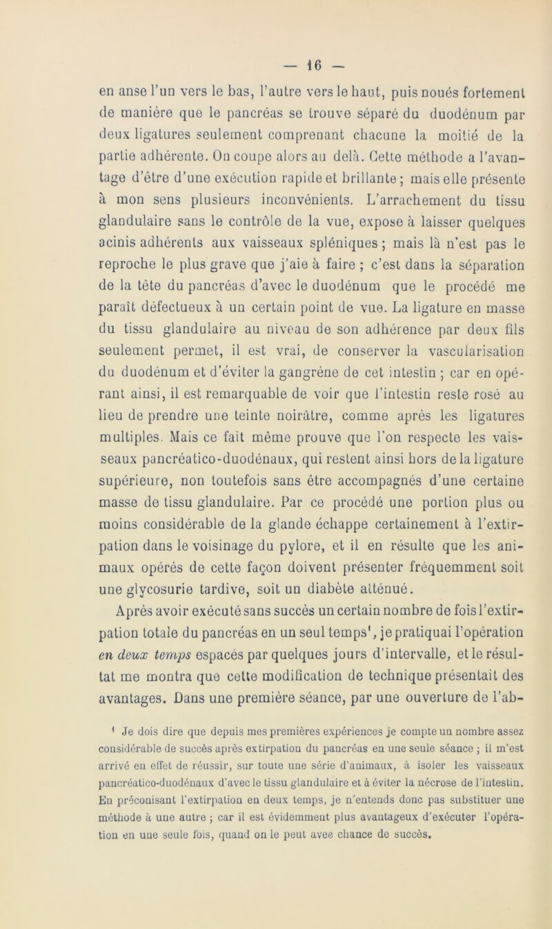 en anse l’un vers le bas, l’autre vers le haut, puis noués fortement de manière que le pancréas se trouve séparé du duodénum par deux ligatures seulement comprenant chacune la moitié de la partie adhérente. On coupe alors au delà. Cette méthode a l’avan- tage d’étre d’une exécution rapide et brillante; mais elle présente à mon sens plusieurs inconvénients. L’arrachement du tissu glandulaire sans le contrôle de la vue, expose à laisser quelques acinis adhérents aux vaisseaux spléniques ; mais là n’est pas le reproche le plus grave que j’aie à faire ; c’est dans la séparation de la tète du pancréas d’avec le duodénum que le procédé me paraît défectueux à un certain point de vue. La ligature en masse du tissu glandulaire au niveau de son adhérence par deux fds seulement permet, il est vrai, de conserver la vascularisation du duodénum et d’éviter la gangrène de cet intestin ; car en opé- rant ainsi, il est remarquable de voir que i’intesiin reste rosé au lieu de prendre une teinte noirâtre, comme après les ligatures multiples, Mais ce fait même prouve que l’on respecte les vais- seaux pancréatico-duodénaux, qui restent ainsi hors de la ligature supérieure, non toutefois sans être accompagnés d’une certaine masse de tissu glandulaire. Par ce procédé une portion plus ou moins considérable de la glande échappe certainement à l’extir- pation dans le voisinage du pylore, et il en résulte que les ani- maux opérés de cette façon doivent présenter fréquemment soit une glycosurie tardive, soit un diabète atténué. Après avoir exécuté sans succès un certain nombre de fois l’extir- pation totale du pancréas en un seul temps*, je pratiquai l’opération en deux temps espacés par quelques jours d’intervalle, et le résul- tat me montra que cette modification de technique présentait des avantages. Dans une première séance, par une ouverture do l’ab- ^ Je dois dire que depuis mes premières expériences je compte un nombre assez considérable de succès après extirpation dn pancréas en une senle séance ; il m’est arrivé en eiïet de réussir, sur toute une série d’animaux, à isoler les vaisseaux pancréatico-duodénaux d’avec le tissu glandulaire et à éviter la nécrose de l’intestin. Eu préconisant l’extirpation en deux temps, je n’entends donc pas substituer une méthode à une autre ; car il est évidemment plus avantageux d’exécuter l’opéra- tion en une seule fois, quand on le peut avec chance de succès.