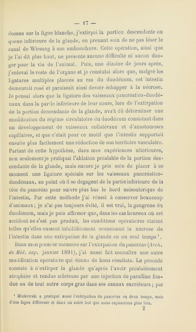 (lomen sur ki ligne blanche, j’exlirpai la portion descendante ou queue inférieure de la glamle, en prenant soin de ne pas léser le canal de Wirsung à son embouchure. Cette opération, ainsi que je l’ai dit plus haut, ne présente aucune difficulté ni aucun dan- ger pour la vie de l’animal. Puis, une dizaine de jours après, j’enlevai le reste de Porgane et je constatai alors que, malgré les ligatures multiples placées au ras du duodénum, cet intestin demeurait rosé et paraissait ainsi devoir échapper à la nécrose. Je pensai alors que la ligature des vaisseaux pancréatico-duodé- naux dans la partie inférieure de leur cours, lors de l’extirpation de la portion descendante de la glande, avait dû déterminer une moditication du régime circulatoire du duodénum consistant dans un développement de vaisseaux collatéraux et d’anastomoses capillaires, et que c’était pour ce motif que l’intestin supportait ensuite plus facilement une réduction de son territoire vasculaire. Partant de cette hypothèse, dans m.es expériences ultérieures, non seulement je pratiquai l’ablation préalable de la portion des- cendante de la glande, mais encore je pris soin de placer à ce moment une ligature spéciale sur les vaisseaux pancréatico- duodénaux, au point où il se dégagent de la partie inférieure de la tête du pancréas pour suivre plus bas le bord mésentérique de Pinlestin. Par celte méthode j’ai réussi à conserver beaucoup d’animaux; je n’ai pas toujours évité, il est vrai, la gangrène du duodénum, mais je puis affirmer que, dans les cas heureux où cet accident ne s’est pas produit, les conditions opératoires étaient telles qu’elles eussent infailliblement occasionné la nécrose de l’intestin dans une extirpation de la glande en un seul temps \ Dans mon premier mémoire sur l’extirpation du pancréas {Arcli. de Méd. exp. janvier 1891), j’ai aussi fait connaître une autre modification opératoire qui donne do bons résultats. Le procédé consiste à n’extirper la glande qu’après l’avoir préalablement atrophiée et rendue scléreuse par une injection de paraffine fon- due ou de tout autre corps gras dans ses canaux excréteurs; par ' Miakowski a pratiqué aussi l’extirpatiou du pancréas en deux temps, mais d’une façon différente et dans un autre but que nous exposerons plus loin. 2