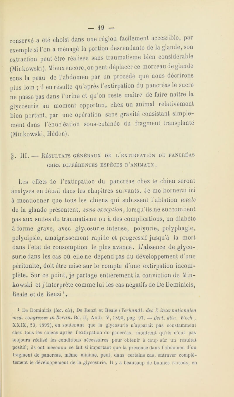 conservé a été choisi dans une région facilement accessible, par exemples! l’on a ménagé la portion descendante de la glande, son extraction peut être réalisée sans traumatisme bien considérable ^Minkowski). iVIieuxencore, on peut déplacer ce morceau deglande sous la peau de l’abdomen par un procédé que nous décrirons plus loin ; il en résulte qu’après l’extirpation du pancréas le sucre ne passe pas dans l’urine et qu on reste maître de faire naître la glycosurie au moment opportun, chez un animal relativement bien portant, par une opération sans gravité consistant simple- ment dans l’énucléation sous-cutanée du fragment transjilanté (Minkowski, Hédon). g. ni. — Résultats généraux de l’extirpation du pancréas CHEZ DIFFÉRENTES ESPECES d’ANIMAUX. Les effets de l’extirpation du pancréas chez le chien seront analysés en détail dans les chapitres suivants. Je me bornerai ici à mentionner ({ue tous les chiens qui subissent l’ablation totale de la glande présentent, sans lorsqu’ils ne succombent pas aux suites du traumatisme ou à des complications, un diabète à forme grave, avec glycosurie intense, polyurie, polyphagie, polyuipsie, amaigrissement rapide et progressif jusqu’à la mort dans l’état de consomption le plus avancé. L’absence de glyco- surie dans les cas où elle ne dépend pas du développement d’une péritonite, doit être mise sur le compte d’une extirpation incom- plète. Sur ce point, je partage entièrement la conviction de Min- kowski et j’interprète comme lui les cas négatifs de De Dominicis, Reale et de Renzi ', 1 De Dominicis [loc. cit), De Kenzi et Reale [Yerhandl. des X inlernalionalen med. congresses in Berlin. Bd. II, Abili. V, 1690, pag. 97. —Berl. klin. Woch , XXIX, 23, 1892), eu souteuaut que la glycosurie u’apparaîL pas couslaramenl chez tous les chieus après l’extirpatiou du pancréas, montrent qu'ils n’ont pas toujours réalisé les conditions nécessaires pour obtenir à coup sûr un résultat positif ; ils ont méconnu ce fait si important que la présence dans l’abdomen d’un Iragment de pancréas, même minime, peut, dans certains cas, entraver complè- tement le développement de la glycosurie. Il y a beaucoup de bonnes raisons, eu