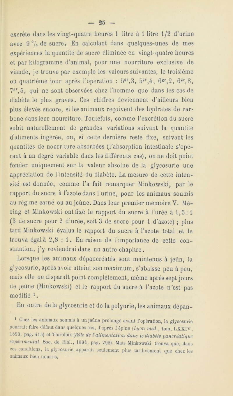 excrète dans les vingt-quatre heures 1 litre à 1 litre 1/2 d’urine avec 9 7° ^^6 sucre. En calculant dans quelques-unes de mes expériences la quantité de sucre éliminée en vingt-quatre heures et par kilogramme d’animal, pour une nourriture exclusive de viande, je trouve par exemple les valeurs suivantes, le troisième ou quatrième jour après l’opération : 5^^3, 6*‘',2, qui ne sont observées chez l’homme que dans les cas de diabète le plus graves. Ces chiffres deviennent d’ailleurs bien plus élevés encore, si les animaux reçoivent des hydrates de car- bone dans leur nourriture. Toutefois, comme l’excrétion du sucre subit naturellement de grandes variations suivant la quantité d’aliments ingérée, ou, si cette dernière reste fixe, suivant les quantités de nourriture absorbées (l’absorption intestinale s’opé- rant à un degré variable dans les différents cas), on ne doit point fonder uniquement sur la valeur absolue de la glycosurie une appréciation de l’intensité du diabète. La mesure de cette inten- sité est donnée, comme l’a fait remarquer Minkowski, par le rapport du sucre à Tazotedans l’urine, pour les animaux soumis au régime carné ou au jeûne. Dans leur premier mémoire V. Mé- ring et Minkowski ontfixé le rapport du sucre à l’urée à 1,5: 1 (3 de sucre pour 2 d’urée, soit 3 de sucre pour 1 d’azote) ; plus tard Minkowski évalua le rapport du sucre à l’azote total et le trouva égal à 2,8 : 1. En raison de l’importance de cette con- statation, j’y reviendrai dans un autre chapitre. Lorsque les animaux dépancréatés sont maintenus à jeûn, la glycosurie, après avoir atteint son maximum, s’abaisse peu à peu, mais elle ue disparaît point complètement, même après sept jours de jeûne (Minkowski) et le rapport du sucre à l’azote n'est pas modifié En outre de la glycosurie et de la polyurie, les animaux dépan- * CliGz Igs animaux soumis à uajoûne prolongé avant l'opération, la glycosurio pourrait faire Uéfaut dans quelques cas, d'après l.épine [Lyon méd., torn. LXXIV, 1893, pag. 415) et Thiroloix [lîâli’ de l üliineiittttion dans le diabète pancréatique expérimental. Soc. de Biol., 1894, pag. 298). Mais Minkowski trouva que, dans ces conditions, la glycosurie ajq)arait seulement plus tardivement que chez les animaux bien nourris.