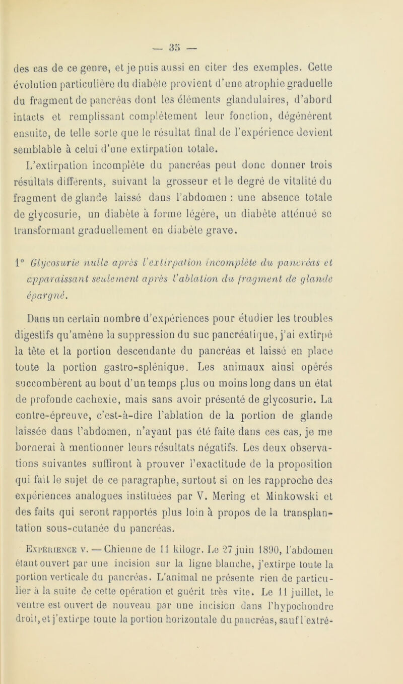 des cas de ce genre, el je puis aussi en citer des exemples. Celle évolution particulière du diabèle [ji'ovient d’une atrophie graduelle du fragment do pancréas dont les éléments glandulaires, d’abord intacts el remplissant complètement leur fonction, dégénèrent ensuite, de telle sorte que le résultat ünal de l’expérience devient semblable à celui d’une extirpation totale. L’extirpation incomplète du pancréas peut donc donner trois résultats differents, suivant la grosseur et le degré de vitalité du fragment de glande laissé dans l’abdomen : une absence totale de glycosurie, un diabète à forme légère, un diabèle atténué se transformant graduellement en diabète grave. [° Glycosurie nulle après l'extirpation incomplète du pancréas et cpparcûssant seulement après l'ablation du fragment de glande épargné. Dans un certain nombre d’expériences pour étudier les troubles digestifs qu’amène la suppression du suc pancréatique, j’ai extirjtè ia tête et la portion descendante du pancréas et laissé en place toute la portion gastro-splénique. Les animaux ainsi opérés succombèrent au bout d’un temps plus ou moins long dans un état de profonde cachexie, mais sans avoir présenté de glycosurie. La contre-épreuve, c’est-à-dire l’ablation de la portion de glande laissée dans l’abdomen, n’ayant pas été faite dans ces cas, je me bornerai à mentionner leurs résultats négatifs. Les deux observa- tions suivantes suffiront à prouver l’exactitude de la proposition qui fait le sujet de ce paragraphe, surtout si on les rapproche des expériences analogues instituées par V. Mering et Minkowski et des faits qui seront rapportés plus loin à propos de la transplan- tation sous-cutanée du pancréas. Expérience v. —Chienne de 11 kilogr. Le 27 juin 18Ü0, l’abdomen étant ouvert par une incision sur la ligne blanche, j’extirpe toute la portion verticale du pancréas. L’animal ne présente rien de particu- lier à la suite de cette opération et guérit très vite. Le 11 juillet, le ventre est ouvert de nouveau par une incision dans l’hypochondre droit, et j’extirpe toute la portion horizontale du pancréas, sauf l extré-