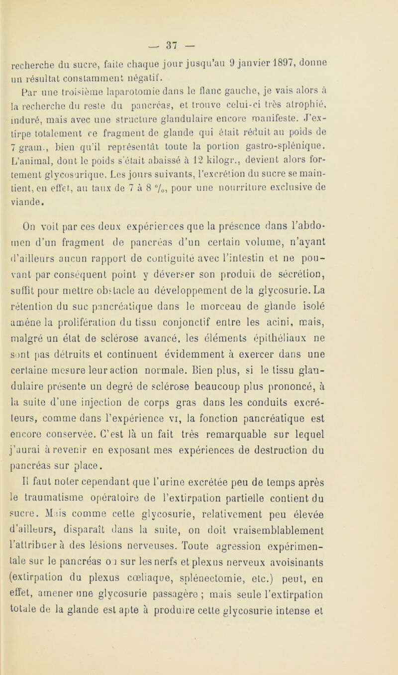 recherche du sucre, faite chaque jour jusqu’au 9 janvier 1897, donne un résultat conslaminent négatif. Par une troisième laparotomie dans le flanc gauche, je vais alors à la recherche du reste du pancréas, et trouve celui-ci très atrophié, induré, mais avec une structure glandulaire encore manifeste. J’ex- tirpe totalement ce fragment de glande qui était réduit au poids de 7 gram., bien qu’il représentât toute la portion gastro-splénique. L’animal, dont le poids s'était abaissé à 12 kilogr., devient alors for- tement glycüsarique. Les joni'S suivants, l’excrétion du sucre se main- tient, en efl'et, au taux de 7 à 8 7o, pour une nourriture exclusive de viande. On voit par ces deux expériences que la présence dans Tabdo- men d’un fragment de pancréas d’un certain volume, n’ayant d’ailleurs aucun rapport de contiguïté avec l’intestin et ne pou- vant par conséquent point y déverser son produit de sécrétion, suffit pour mettre obstacle au développement de la glycosurie. La rétention du suc pancréatique dans le morceau de glande isolé amène la prolifération du tissu conjonctif entre les acini, mais, malgré un état de sclérose avancé, les éléments épithéliaux ne sont pas détruits et continuent évidemment à exercer dans une certaine mesure leur action normale. Bien plus, si le tissu glan- dulaire présente un degré de sclérose beaucoup plus prononcé, à la suite d’une injection de corps gras dans les conduits excré- teurs, comme dans l’expérience vi, la fonction pancréatique est encore conservée. C’est là un fait très remarquable sur lequel j’aurai à revenir en exposant mes expériences de destruction du pancréas sur place. Il faut noter cependant que l’urine excrétée peu de temps après le traumatisme of)ératoire de l’extirpation partielle contient du sucre. Miiis comme cette glycosurie, relativement peu élevée d’ailleurs, disparaît dans la suite, on doit vraisemblablement l’attribuera des lésions nerveuses. Toute agression expérimen- tale sur le pancréas oa sur les nerfs et plexus nerveux avoisinants (extirpation du plexus cœliaque, splénectomie, etc.) peut, en effet, amener une glycosurie passagère ; mais seule l’extirpation totale de la glande est apte à produire celle glycosurie intense et