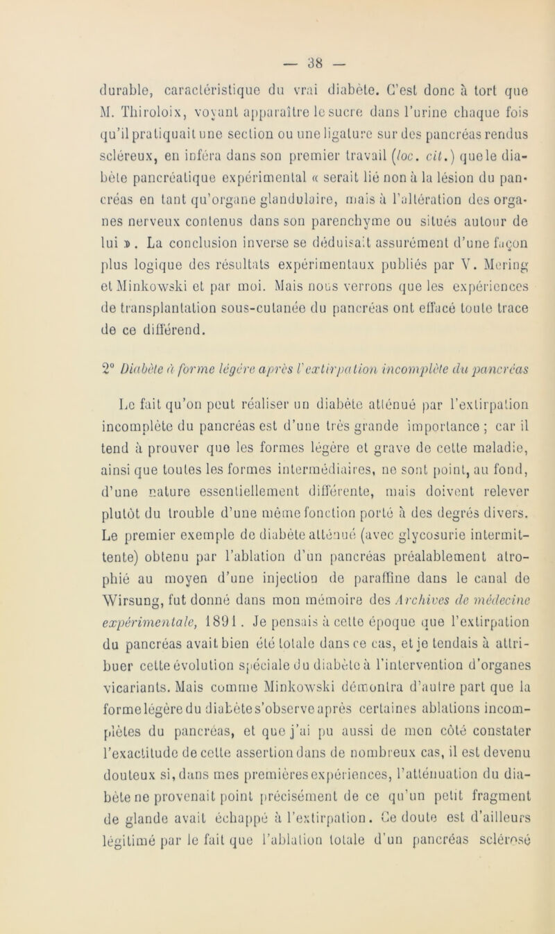 durable, caraclérislique du vrai diabète. C’est donc à tort que M. Tbiroloix, voyant apparaître le sucre dans l’urine chaque fois qu’il pratiquait une section ou une ligature sur des pancréas rendus scléreux, en inféra dans son premier travail [loc. cit.) quele dia- bète pancréatique expérimental « serait lié non à la lésion du pan- créas en tant qu’organe glandulaire, mais à l’altération des orga- nes nerveux contenus dans son parenchyme ou situés autour de lui D . La conclusion inverse se déduisait assurément d’une façon plus logique des résultats expérimentaux publiés par V. Mering et Minkowski et par moi. Mais nous verrons que les expériences de transplantation sous-cutanée du pancréas ont eliacé toute trace de ce différend. 2“ Diabète à forme légère apres l'extirpa Lion incomplète du 'pancréas Le fait qu’on peut réaliser un diabète atténué par l’extirpation incomplète du pancréas est d’une très grande importance ; car il tend à prouver que les formes légère et grave de cette maladie, ainsi que toutes les formes intermédiaires, no sont point, au fond, d’une nature essentiellement différente, mais doivent relever plutôt du trouble d’une même fonction porté à des degrés divers. Le premier exemple de diabète atténué (avec glycosurie intermit- tente) obtenu par l’ablation d’un pancréas préalablement atro- phié au moyen d’une injection de paraffine dans le canal de Wirsung, fut donné dans mon mémoire des Archives de médecine expérimentale, 1891. Je pensais à cette époque que l’extirpation du pancréas avait bien été totale dans ce cas, et je tendais à attri- buer cette évolution sjiéciale du diabète à l’intervention d’organes vicariants. Mais comme Minkoxvski démontra d’autre part que la formelégèredu diabètes’observeaprès certaines ablations incom- plètes du pancréas, et que j’ai pu aussi de mon coté constater l’exaclilude de cette assertion dans de nombreux cas, il est devenu douteux si, dans mms premièresex[)ériences, l’atténuation du dia- bète ne provenait point [)récisément de ce qu’un petit fragment de glande avait échappé à l’extirpation. Le doute est d’ailleurs légitimé par le fait que l’ablation totale d’un pancréas sclérosé