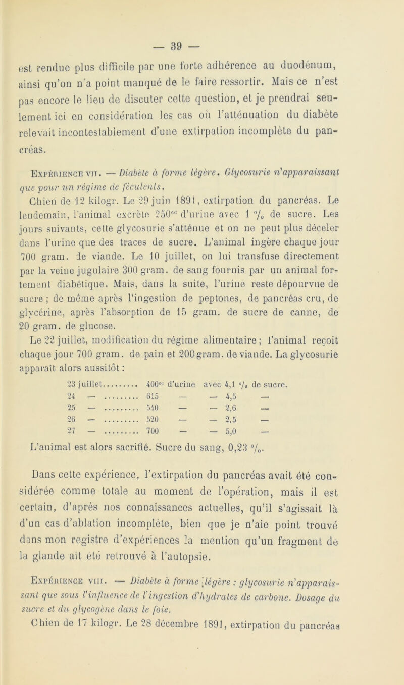 est rendue plus difficile par une forte adhérence au duodénum, ainsi qu’on n’a point manqué de le faire ressortir. Mais ce n’est pas encore le lieu de discuter celte question, et je prendrai seu- lement ici en considération les cas où l’atténuation du diabète relevait inconteslabiement d’une extirpation incomplète du pan- créas. Expéiuence VII. —Diabète à forme légère. Glycosurie n'apparaissant que pour un régime de féculents. Chien de 12 kilogr. Le 29 juin 1891, extirpation du pancréas. Le lendemain, l’animal excrète 250®° d’urine avec 1 % de sucre. Les jours suivants, cette glycosurie s’atténue et on ne peut plus déceler dans l’urine que des traces de sucre. L’animal ingère chaque jour 700 gram. de viande. Le 10 juillet, on lui transfuse directement par la veine jugulaire 300 gram. de sang fournis par un animal for- tement diabétique. Mais, dans la suite, l’urine reste dépourvue de sucre ; de même après l’ingestion de peptones, de pancréas cru, de glycérine, après l’absorption de 15 gram. de sucre de canne, de 20 gram. de glucose. Le 22 juillet, modification du régime alimentaire; l’animal reçoit chaque jour 700 gram. de pain et 200gram. de viande. La glycosurie apparaît alors aussitôt : 23 juillet 400“ d’uriue avec 4,1 % de sucre, 24 — 615 — — 4,5 — 25 — 540 — — 2,6 — 26 — 520 — — 2,5 — 27 — 700 - — 5,0 — L’animal est alors sacrifié. Sucre du sang, 0,23 7o- Dans celte expérience, l’extirpation du pancréas avait été con- sidérée comme totale au moment de l’opération, mais il est certain, d’après nos connaissances actuelles, qu’il s’agissait là d’un cas d’ablation incomplète, bien que je n’aie point trouvé dons mon registre d’expériences la mention qu’un fragment de la glande ait été retrouvé à l’autopsie. Expérience viii. — I^io,bèle à forme dégère : glycosurie n'apparais- sant que sous l'influence de l'ingestion d'hydrates de carbone. Dosage du sucre et du glycogène dans le foie. Chien de 17 kilogr. Le 28 décembre 1891, extirpation du pancréas