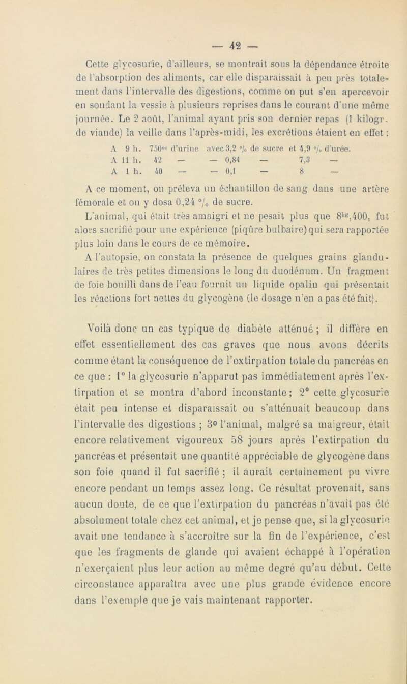 Cette glycosurie, d’ailleurs, se raoutrait sous la dépendance étroite de l’absorption des aliments, car elle disparaissait à peu près totale- ment dans l’intervalle des digestions, comme on put s’en apercevoir en sondant la vessie à plusieurs reprises dans le courant d’une môme journée. Le 2 août, l’animal ayant pris son dernier repas (1 kilogr. de viande) la veille dans l’après-midi, les excrétions ôtaient en effet : A 9 11. 750®” d’urine avec3,2 ®/o de sucre et 4,9 ®/o d’urée. A 11 h. 42 - — 0,84 — 7,3 — A 1 h. 40 _ _ U,1 - 8 — A ce moment, on préleva un échantillon de sang dans une artère fémorale et on y dosa 0,24 °/o de sucre. L’animal, c]ui élait très amaigri et ne pesait plus que 8i^«,400, fut alors sacrifié pour une expérience (piqûre bulbaire) qui sera rapportée plus loin dans le cours de ce mémoire. A l’autopsie, on constata la présence de quelques grains glandu- laires de ti'ès petites dimensions le long du duodénum. Un fragment de foie bouilli dans de l’eau fournit un liquide opalin qui présentait les réactions fort nettes du glycogène (le dosage n’en a pas été fait). Voilà donc un cas typique de diabète atténué ; il diffère en effet essentiellement des cas graves que nous avons décrits comme étant la conséquence de l’extirpation totale du pancréas en ce que : U la glycosurie n’apparut pas immédiatement après l’ex- tirpation et se montra d’abord inconstante; 2® cette glycosurie était peu intense et disparaissait ou s’atténuait beaucoup dans l’intervalle des digestions ; 3^ ranimai, malgré sa maigreur, était encore relativement vigoureux 58 jours après l’extirpation du pancréas et présentait une quantité appréciable de glycogène dans son foie quand il fut sacrifié ; il aurait certainement pu vivre encore pendant un temps assez long. Ce résultat provenait, sans aucun doute, de ce que l’extirpation du pancréas n’avait pas été absolument totale chez cet animal, et je pense que, si la glycosurie avait une tendance à s’accroître sur la fin de l’expérience, c’est que les fragments de glande qui avaient échappé à l’opération n’exerçaient plus leur action au même degré qu’au début. Celle circonstance apparaîtra avec une plus grande évidence encore dans l’exemple que je vais maintenant rapporter.