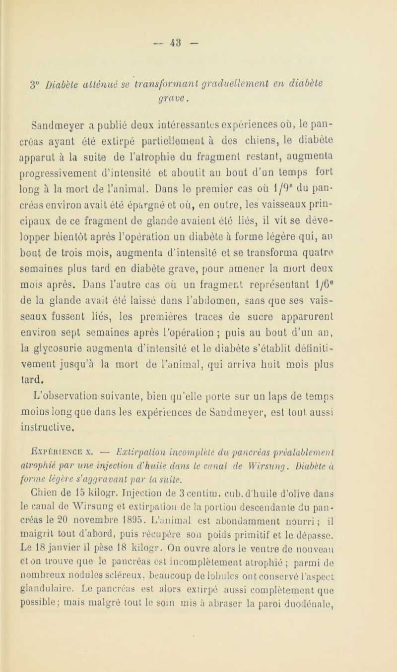 3 Diabète atténué se transformant graduellement en diabète grave. Sandmeyer a publié deux intéressanlcs expériences où, le pan- créas ayant été extirpé partiellement à des chiens, le diabète apparut à la suite de l’atrophie du fragment restant, augmenta progressivement d’intensité et aboutit au bout d’un temps fort long cà la mort de l’animal. Dans le premier cas où 1/9® du pan- créas environ avait été épargné et où, en outre, les vaisseaux prin- cipaux de ce fragment de glande avaient été liés, il vit se déve- lopper bientôt après l’opération un diabète à forme légère qui, au bout de trois mois, augmenta d’intensité et se transforma quatre semaines plus tard en diabète grave, pour amener la mort deux mois après. Dans l’autre cas où un fragment représentant 1/6® de la glande avait été laissé dans l’abdomen, sans que ses vais- seaux fussent liés, les premières traces de sucre apparurent environ sept semaines après l’opération ; puis au bout d’un an, la glycosurie augmenta d’intensité et le diabète s’établit détiniti- vement jusqu’à la mort de l’animal, qui arriva huit mois plus lard. L’observation suivante, bien qu’elle porte sur un laps de temps moins long que dans les expériences de Sandmeyei-, est tout aussi instructive. Expérience x, — Extirpation incomplète du pancréas préalablement atrophié par une injection d'huile dans le canal de Wirsung. Diabète à forme légère s’aggravant par la suite. Chien de 15 kilo'^r, JnjccLion de 3ccnlirn. cub.d’huile d’olive dans le canal de Wii’sung et exlirj)alion de la portion descendante du pan- créas le 20 novembre 1805. L’animal est abondamment nourri; il maigrit tout d abord, puis l'écupére son poids primitif et le dépasse. Le 18 janvier il pèse 18 kilogr. On ouvre alors le ventre de nouveau eton trouve que le pancréas est incomplètement atrophié; parmi de nombreux nodules scléreux, beaucoup de lobules ont conservé l’aspect glandulaire. Le pancréas est alors extii'pé aussi complètement que possible; mais malgré tout le soin mis à abrascr la paroi duodénale,