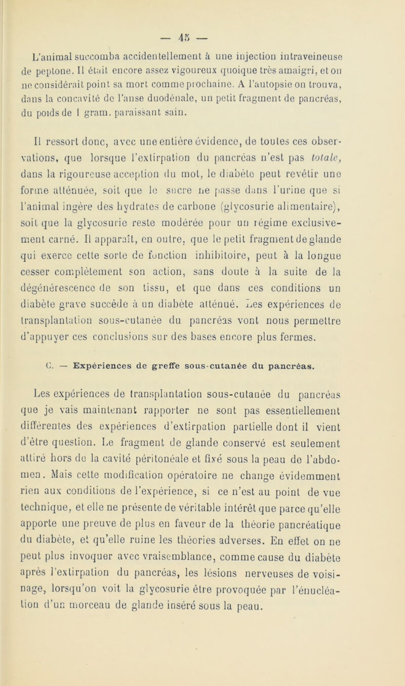 L’aiiiraalsuccomba accidentellement à une injection intraveineuse de peptone. Il était encore assez vigoureux quoique très amaigri, et on ne considérait point sa mort comme prochaine. A l’autopsie on trouva, dans la concavité de l’anse duodénale, un petit fragment de pancréas, du poids de 1 grain, paraissant sain. Il ressort donc, avec une entière évidence, de toutes ces obser- vations, que lorsque l’exlirpation du pancréas n’est pas totale, dans la rigoureuse acception du mot, le diabète peut revêtir une forme atténuée, soit (jue le sucre ne [lasse dans l’urine que si ranimai ingère des hydrates de carbone (glycosurie alimentaire), soit que la glycosurie reste modérée pour un légime exclusive- ment carné. Il apparaît, en outre, que le petit fragment de glande qui exerce cette sorte de fonction inhihitoire, peut à la longue cesser complètement son action, sans doute à la suite de la dégénérescence de son tissu, et que dans ces conditions un diabète gi-ave succède à un diabète atténué. Les expériences de transplantation sous-cutanée du pancréas vont nous permettre d’appuyer ces conclusions sur des bases encore plus fermes. C. — Expériences de greffe sous-cutanée du pancréas. Les expériences de transplantation sous-cutanée du pancréas que je vais maintenant rapporter ne sont pas essentiellement différentes des expériences d’extirpation partielle dont il vient d’être question. Le fragment de glande conservé est seulement attiré hors do la cavité péritonéale et fixé sous la peau de l’abdo- men. Mais cette modification opératoire ne change évidemment rien aux conditions de rex[)érience, si ce n’est an point de vue technique, et elle ne présente de véritable intérêt que parce qu’elle apporte une preuve de plus en faveur de la théorie pancréatique du diabète, et qu’elle ruine les théories adverses. En effet on ne peut plus invoquer avec vraisemblance, comme cause du diabète après l’extirpation du pancréas, les lésions nerveuses de voisi- nage, lorsqu’on voit la glycosurie être provoquée par l’énucléa- tion d’un morceau de glande inséré sous la peau.