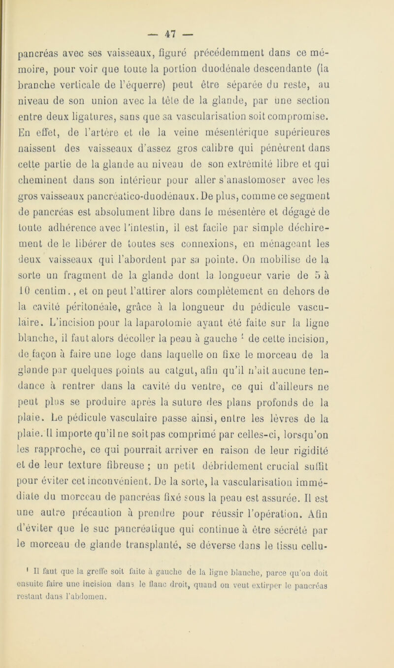 pancréas avec ses vaisseaux, figuré précédemment dans ce mé- moire, pour voir que toute la portion duodénale descendante (la branche verticale de l’équerre) peut être séparée du reste, au niveau de son union avec la tôle de la glande, par une section entre deux ligatures, sans que sa vascularisation soit compromise. En effet, de l’artère et de la veine mésentérique supérieures naissent des vaisseaux d’assez gros calibre qui pénétrent dans cette partie de la glande au niveau de son extrémité libre et qui cheminent dans son intérieur pour aller s'anastomoser avec les gros vaisseaux pancréatico-duodénaux. De plus, comme ce segment de pancréas est absolument libre dans le mésentère et dégagé de toute adhérence avec l’intestin, il est facile par simple déchire- ment de le libérer de toutes ses connexions, eu ménageant les deux vaisseaux qui l’abordent par sa pointe. On mobilise de la sorte un fragment de la glande dont la longueur varie de 5 à 10 centim., et on peut l’attirer alors complètement en dehors de la cavité péritonéale, grâce à la longueur du pédicule vascu- laire. L’incision pour la laparotomie ayant été faite sur la ligne blanche, il faut alors décoller la peau à gauche de cette incision, de façon à faire une loge dans laquelle on flxe le morceau de la glande par quelques points au catgut, afin qu’il n’ait aucune ten- dance à rentrer dans la cavité du ventre, ce qui d’ailleurs ne peut plus se produire après la suture des plans profonds de la f)laie. Le pédicule vasculaire passe ainsi, entre les lèvres de la plaie. Il importe qu’il ne soit pas comprimé par celles-ci, lorsqu’on les rapproche, ce qui pourrait arriver en raison de leur rigidité et de leur texture fibreuse; un petit débridement crucial sulüt pour éviter cet inconvénient. De la sorte, la vascularisation immé- diate du morceau de pancréas fixé sous la peau est assurée. Il est une autre précaution à prendre pour réussir l’opération. Afin d’éviter que le suc pancréatique qui continue à être sécrété par le morceau de glande transplanté, se déverse dans le tissu cellu- ' Il faut que la greffe soit faite à gauche de la ligne blanche, parce qu'on doit ensuite faire une incision dans le liane droit, quand on veut cxtirpci' le pancréas restant dans l’abdonien.