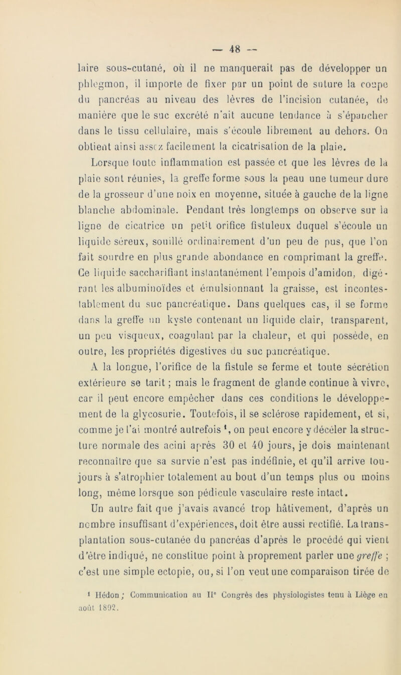 laire sous-cutané, où il ne manquerait pas de développer un phlegmon, il importe de fixer par un point de suture la coupe du pancréas au niveau des lèvres de l’incision cutanée, (hi manière que le suc excrété n’ait aucune tendance à s’épancher dans le tissu cellulaire, mais s’écoule librement au dehors. On obtient ainsi assez facilement la cicatrisalion de la plaie. Lorsque toute inflammation est passée et que les lèvres de la plaie sont réunies, la grefl’e forme sous la peau une tumeur dure de la grosseur d’une noix en moyenne, située à gauche de la ligne blanche abdominale. Pendant très longtemps on observe sur la ligne de cicatrice un pet’t orifice fistuleux duquel s’écoule un liquide séreux, souillé ordinairement d’un peu de pus, que l’on fait sourdre en plus grande abondance en comprimant la grefl’e. Ce lifjui'Jo saccharifiant instantanément l’empois d’amidon, digé- rant les albuminoïdes et émulsionnant la graisse, est incontes- lablernent du suc pancréatique. Dans quelques cas, il se forme dans la greflé un kyste contenant un liquide clair, transparent, un peu visqueux, coagulant par la chaleur, et qui possède, en outre, les propriétés digestives du suc pancréatique. A la longue, l’orifice de la fistule se ferme et toute sécrétion extérieure se tarit ; mais le fragment de glande continue à vivre, car il peut encore empêcher dans ces conditions le développe- ment de la glycosurie. Toutefois, il se sclérose rapidement, et si, comme je l’ai montré autrefois *, on peut encore y décéler la struc- ture normale des acini après 30 et 40 jours, je dois maintenant reconnaître que sa survie n’est pas indéfinie, et qu’il arrive tou- jours à s’atrophier totalement au bout d’un temps plus ou moins long, même lorsque son pédicule vasculaire reste intact. Un autre fait que j’avais avancé trop hâtivement, d’après un nembre insuffisant d’expériences, doit être aussi rectifié. La trans- plantation sous-cutanée du pancréas d’après le procédé qui vient d’ètre indiqué, ne constitue point à proprement parler une greffe ; c’est une simple ectopie, ou, si l’on veut une comparaison tirée do 1 Ilédon; Communication au II® Congrès des physiologistes tenu à Liège en aoùl 1S02.