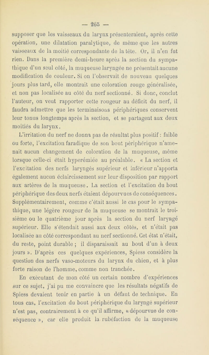 supposer que les vaisseaux du larynx présenteraient, après cette opération, une dilatation paralytique, de même que les autres vaisseaux de la moitié correspondante de la tète. Or, il n’en fut rien. Dans la première demi-heure après la section du sympa- thique d’un seul côté, la muqueuse laryngée ne présentait aucune modification de couleur. Si on l’observait de nouveau quelques jours plus tard, elle montrait une coloration rouge généralisée, et non pas localisée au côté du nerf sectionné. Si donc, conclut l’auteur, on veut rapporter cette rougeur au déficit du nerf, il faudra admettre que les terminaisons périphériques conservent leur tonus longtemps après la section, et se partagent aux deux moitiés du larynx. L’irritation du nerf ne donna pas de résultat plus positif : faible ou forte, l’excitation faradique de son bout périphérique n’ame- nait aucun changement de coloration de la muqueuse, même lorsque celle-ci était hyperémiée au préalable. « La section et l’excitation des nerfs laryngés supérieur et inférieur n’ap)porta également aucun éclaircissement sur leur disposition par rapport aux artères de la muqueuse. La section et l’excitation du bout périphérique des deux nerfs étaient dépourvues de conséquences. Supplémentairement, com.me c’était aussi le cas pour le sympa- thique, une légère rougeur de la muqueuse se montrait le troi- sième ou le quatrième jour après la section du nerf laryngé supérieur. Elle s’étendait aussi aux deux côtés, et n’était pas localisée au côté correspondant au nerf sectionné. Cet état n’était, du reste, point durable ; il disparaissait au bout d’un à deux jours». D’après ces quelques expériences, Spiess considère la question des nerfs vaso-moteurs du larynx du chien, et à plus forte raison de l’homme, comme non tranchée. En exécutant de mon côté un certain nombre d’expériences sur ce sujet, j’ai pu me convaincre que les résultats négatifs de Spiess devaient tenir en partie à un défaut de technique. En tous cas, l’excitation du bout périphérique du laryngé supérieur n’est pas, contrairement à ce qu’il affirme, a dépourvue de con- séquence », car elle produit la rubéfaction de la muqueuse