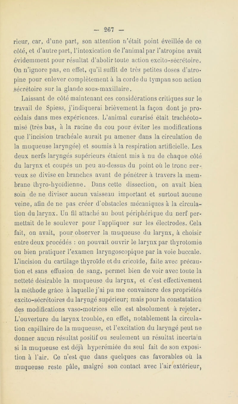 rieur, car, d’une part, son attention n'était point éveillée de ce coté, et d’autre part, l’intoxication de l'animal par l'atropine avait évidemment pour résultat d’abolir toute action excito-sécrétoire. On n’ignore pas, en effet, qu’il suffit de très petites doses d’atro- pine pour enlever complètement à la corde du tympan son action sécrétoire sur la glande sous-maxillaire. Laissant de côté maintenant ces considérations critiques sur le travail de Spiess, j’indiquerai brièvement la façon dont je pro- cédais dans mes expériences. L’animal curarisé était trachéoto- misé (très bas, à la racine du cou pour éviter les modifications que l’incision trachéale aurait pu amener dans la circulation de la muqueuse laryngée) et soumis à la respiration artificielle. Les deux nerfs laryngés supérieurs étaient mis à nu de chaque côté du larynx et coupés un peu au-dessus du point où le tronc ner- veux se divise en branches avant de pénétrer à travers la mem- brane thyro-hyoïdienne. Dans cette dissection, on avait bien soin de ne diviser aucun vaisseau important et surtout aucune veine, afin de ne pas créer d’obstacles mécaniques à la circula- tion du larynx. Un fil attaché au bout périphérique du nerf per- mettait de le soulever pour l’appliquer sur les électrodes. Gela fait, on avait, pour observer la muqueuse du larynx, à choisir entre deux procédés ; on pouvait ouvrir le larynx par thyrotomie ou bien pratiquer l'examen laryngoscopique par la voie buccale. L’incision du cartilage thyroïde et du cricoïde, faite avec précau- tion et sans effusion de sang, permet bien de voir avec toute la netteté désirable la muqueuse du larynx, et c’est effectivement la méthode grâce à laquelle j’ai pu me convaincre des propriétés excito-sécrétoires du laryngé supérieur; mais pour la constatation des modifications vaso-motrices elle est absolument à rejeter. L’ouverture du larynx trouble, en effet, notablement la circula- tion capillaire de la muqueuse, et l’excitation du laryngé peut ne donner aucun résultat positif ou seulement un résultat incertain si la muqueuse est déjà hyperémiée du seul fait de son exposi- tion à l’air. Ce n’est que dans quelques cas favorables où la muqueuse reste pâle, malgré son contact avec l’air extérieur,