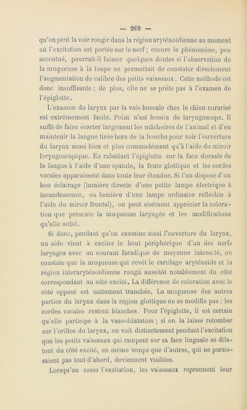 qu’on peut la voir rougir dans la région arylénoïdienne au moment où l’excitation est portée sur le nerf ; encore le phénomène, peu accentué, pourrait-il laisser quehjues doutes si l’observation de la muqueuse à la loupe ne permettait de constater directement raugmentation de calibre des petits vaisseaux . Cette méthode est donc insuffisante ; de plus, elle ne se prête pas à l’examen de l’épiglotte. L’examen du larynx par la voie buccale chez le chien curarisé est extrêmement facile. Point n’est besoin de laryngoscope. Il suffit de faire écarter largement les mâchoires de l’animal et d’en maintenir la langue tirée hors de la bouche pour voir l’ouverture du larynx aussi bien et plus commodément qu’à l’aide du miroir laryngoscopique. En rabattant l’épiglotte sur la face dorsale de la langue à l’aide d’une spatule, la fente glottique et les cordes vocales apparaissent dans toute leur étendue. Si l’on dispose d’un bon éclairage (lumière directe d’une petite lampe électrique à incandescence, ou lumière d’une lampe ordinaire réfléchie à l’aide du miroir frontal), on peut aisément apprécier la colora- tion que présente la muqueuse laryngée et les modifications qu’elle subit. Si donc, pendant qu’on examine ainsi l’ouverture du larynx, un aide vient à exciter le bout périphérique d’un des nerfs laryngés avec un courant faradique de moyenne intensité, on constate que la muqueuse qui revêt le cartilage aryténoïde et la région interaryténoïdienne rougit aussitôt notablement du côté correspondant au côté excité. La différence de coloration avec le côté opposé est nettement tranchée. La muqueuse des autres parties du larynx dans la région glottique ne se modifie pas : les cordes vocales restent blanches. Pour l’épiglotte, il est certain qu’elle participe à la vaso-dilatation ; si on la laisse retomber sur l’orifice du larynx, on voit distinctement pendant l’excitation que les petits vaisseaux qui rampent sur sa face linguale se dila- tent du côté excité, en même temps que d’autres, qui ne parais- saient pas tout d’abord, deviennent visibles. Lorsqu’on cesse l’excitation, les vaisseaux reprennent leur