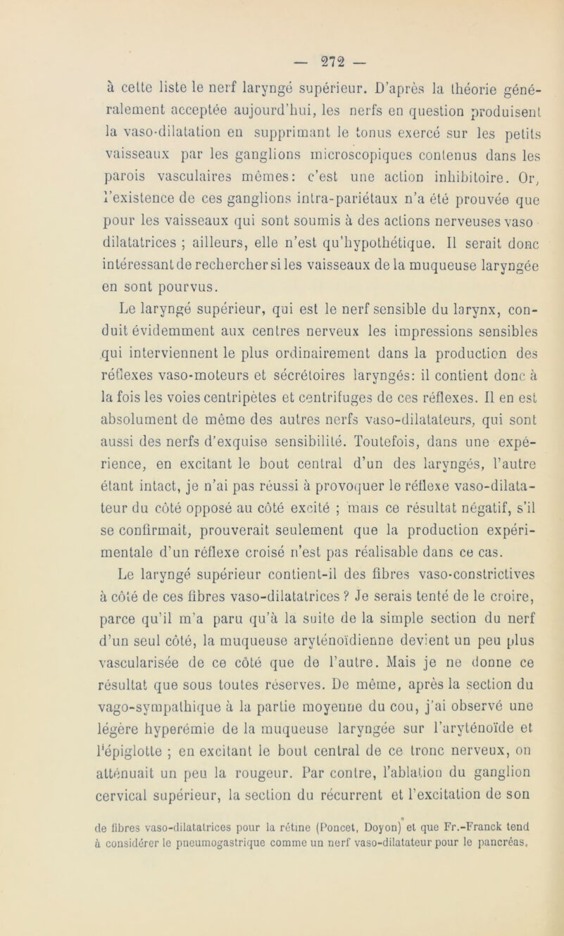 à cette liste le nerf laryngé supérieur. D’après la théorie géné- ralement acceptée aujourd’hui, les nerfs en question produisent la vaso-dilatation eu supprimant le tonus exercé sur les petits vaisseaux par les ganglions microscopiques contenus dans les parois vasculaires memes: c’est une action inhihitoire. Or, l’existence de ces ganglions intra-pariétaux n’a été prouvée que pour les vaisseaux qui sont soumis à des actions nerveuses vaso dilatatrices ; ailleurs, elle n’est qu’hypothétique. Il serait donc intéressant de rechercher si les vaisseaux de la muqueuse laryngée en sont pourvus. Le laryngé supérieur, qui est le nerf sensible du larynx, con- duit évidemment aux centres nerveux les impressions sensibles qui interviennent le plus ordinairement dans la production des réGexes vaso-moteurs et sécrétoires laryngés: il contient donc à la fois les voies centripètes et centrifuges de ces réflexes. Il en est absolument de même des autres nerfs vaso-dilatateurs, qui sont aussi des nerfs d’exquise sensibilité. Toutefois, dans une expé- rience, en excitant le bout central d’un des laryngés, l’autre étant intact, je n’ai pas réussi à provoquer le réflexe vaso-dilata- teur du côté opposé au côté excité ; mais ce résultat négatif, s’il se confirmait, prouverait seulement que la production expéri- mentale d’un réflexe croisé n’est pas réalisable dans ce cas. Le laryngé supérieur contient-il des fibres vaso-constrictives à côté de ces fibres vaso-dilatatrices ? Je serais tenté de le croire, parce qu’il m’a paru qu’à la suite de la simple section du nerf d’un seul côté, la muqueuse aryténoïdienne devient un peu plus vascularisée de ce côté que de l’autre. Mais je ne donne ce résultat que sous toutes réserves. De même, après la section du vago-sympathique à la partie moyenne du cou, j’ai observé une légère hyperémie de la muqueuse laryngée sur l’aryténoïde et fépiglotte ; en excitant le bout central de ce tronc nerveux, on atténuait un peu la rougeur. Par contre, fablation du ganglion cervical supérieur, la section du récurrent et l’excitation de son « de libres vaso-dilatatrices pour la rétine (Poncet, Doyon) et que Fr.-Franck tend a considérer le pneumogastrique comme un nerf vaso-dilatateur pour le pancréas.