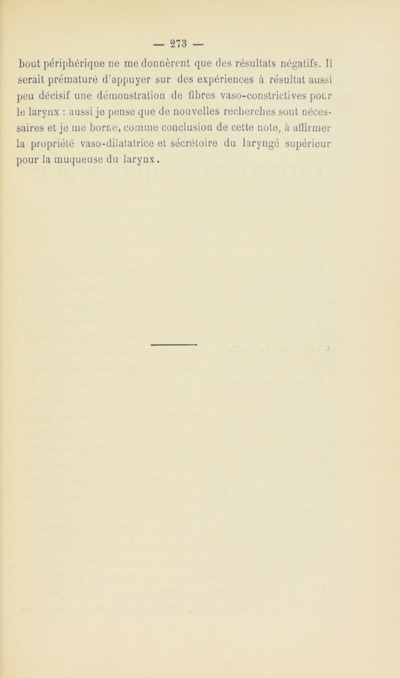 bout périphérique ne me donnèrent que des résultats négatifs. Il serait prématuré d’appuyer sur des expériences à résultat aussi peu décisif une démonstration de fibres vaso-constrictives pou- le larynx ; aussi je pense que de nouvelles recberclies sont néces- saires et je me borne, comme conclusion de cette note, à affirmer la propriété vaso-dilatatrice et sécrétoire du laryngé supérieur pour la muqueuse du larynx.