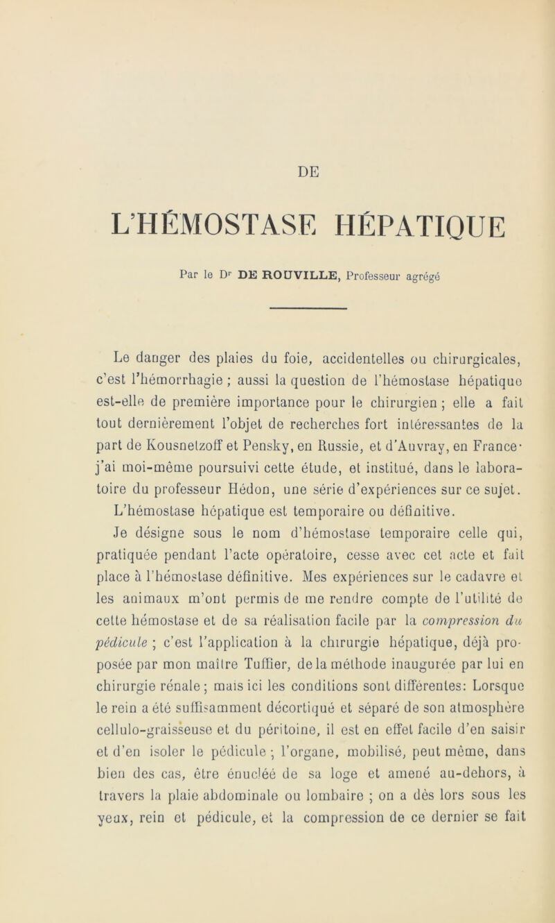 DE L’HÉMOSTASE HÉPATIQUE Par le D*’ DE RO U VILLE, Professeur agrégé Le danger des plaies du foie, accidentelles ou chirurgicales, c’est ITiémorrhagie ; aussi la question de l’hémostase hépatique est-elle de première importance pour le chirurgien ; elle a fait tout dernièrement l’objet de recherches fort intéressantes de la part de Kousnelzofî et Pensky, en Russie, et d’Auvray, en France* j’ai moi-même poursuivi cette étude, et institué, dans le labora- toire du professeur Hédon, une série d’expériences sur ce sujet. L’hémostase hépatique est temporaire ou définitive. Je désigne sous le nom d’hémostase temporaire celle qui, pratiquée pendant l’acte opératoire, cesse avec cet acte et fait place à l’hémostase définitive. Mes expériences sur le cadavre et les animaux m’ont permis de me rendre compte de l’utilité do cette hémostase et de sa réalisation facile par la compression du pédicule ; c’est l’application à la chirurgie hépatique, déjà pro- posée par mon maître Tuilier, de la méthode inaugurée par lui en chirurgie rénale; mais ici les conditions sont différentes: Lorsque le rein a été suffisamment décortiqué et séparé de son atmosphère cellulo-graisseuse et du péritoine, il est en effet facile d’en saisir et d’en isoler le pédicule ; l’organe, mobilisé, peut môme, dans bien des cas, être énucléé de sa loge et amené au-dehors, à travers la plaie abdominale ou lombaire ; on a dès lors sous les yeux, rein et pédicule, et la compression de ce dernier se fait