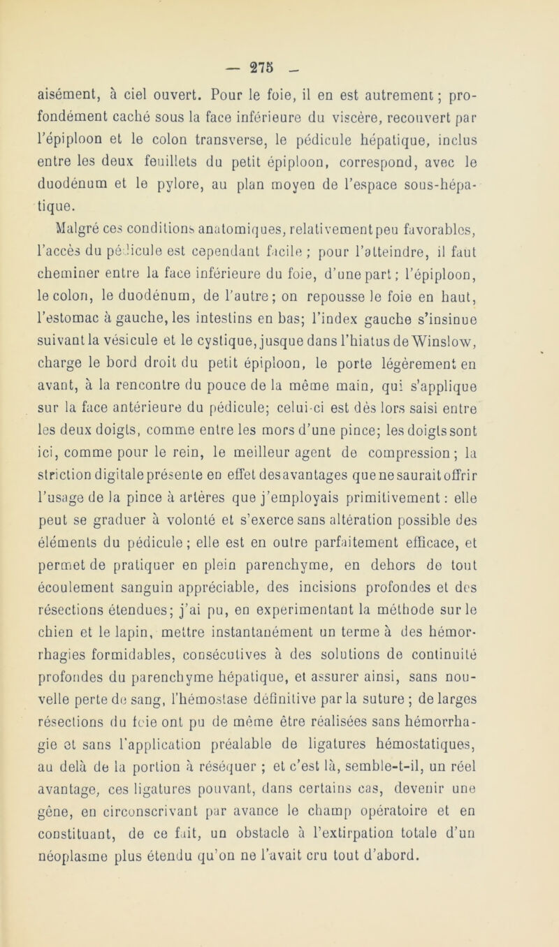 aisément, à ciel ouvert. Pour le foie, il en est autrement ; pro- fondément caché sous la face inférieure du viscère, recouvert par l’épiploon et le colon transverse, le pédicule hépatique, inclus entre les deux feuillets du petit épiploon, correspond, avec le duodénum et le pylore, au plan moyen de l’espace sous-hépa- tique. Malgré ces conditions anatomiques, relativementpeu favorables, l’accès du pé.licule est cependant facile ; pour l’atteindre, il faut cheminer entre la face inférieure du foie, d’une part; l’épiploon, le colon, le duodénum, de l’autre; on repousse le foie en haut, l’estomac à gauche, les intestins en bas; l’index gauche s’insinue suivant la vésicule et le cyslique, jusque dans l’hiatus de Winslow, charge le bord droit du petit épiploon, le porte légèrement en avant, à la rencontre du pouce de la même main, qui s’applique sur la face antérieure du pédicule; celui-ci est dès lors saisi entre les deux doigts, comme entre les mors d’une pince; les doigts sont ici, comme pour le rein, le meilleur agent de compression; la striction digitale présente en effet desavantages quenesauraitofîfrir l’usage de la pince à artères que j’employais primitivement : elle peut se graduer à volonté et s’exerce sans altération possible des éléments du pédicule; elle est en outre parfaitement efficace, et permet de pratiquer en plein parenchyme, en dehors de tout écoulement sanguin appréciable, des incisions profondes et des résections étendues; j’ai pu, en expérimentant la méthode sur le chien et le lapin, mettre instantanément un terme à des hémor- rhagies formidables, consécutives à des solutions de continuité profondes du parenchyme hépatique, et assurer ainsi, sans nou- velle perte de sang, l’hémostase définitive parla suture; de larges résections du foie ont pu de même être réalisées sans hémorrha- gie et sans l’application préalable de ligatures hémostatiques, au delà de la portion à réséquer ; et c’est là, semble-t-il, un réel avantage, ces ligatures pouvant, dans certains cas, devenir une gêne, en circonscrivant par avance le champ opératoire et en constituant, de ce fait, un obstacle à l’extirpation totale d’un néoplasme plus étendu qu’on ne l’avait cru tout d’abord.