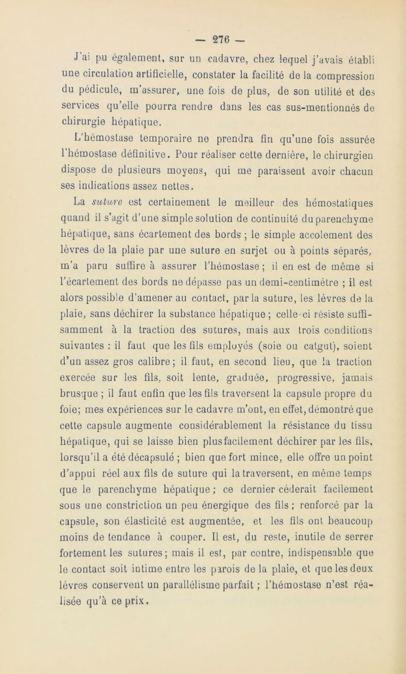 J’ai pu également, sur un cadavre, chez lequel j’avais établi une circulation artificielle, constater la facilité de la compression du pédicule, m’assurer, une fois de plus, de son utilité et des services qu’elle pourra rendre dans les cas sus-mentionnés de chirurgie hépatique. L’hémostase temporaire ne prendra fin qu’une fois assurée l’hémostase définitive. Pour réaliser cette dernière, le chirurgien dispose de plusieurs moyens, qui me paraissent avoir chacun ses indications assez nettes- La suture est certainement le meilleur des hémostatiques quand il s’agit d’une simple solution de continuité du parenchyme hépatique, sans écartement des bords ; le simple accolement des lèvres de la plaie par une suture en surjet ou à points séparés, m’a paru suffire à assurer l’hémostase ; il en est de même si l’écartement des bords ne dépasse pas un demi-centimètre ; il est alors possible d’amener au contact, parla suture, les lèvres de la plaie, sans déchirer la substance hépatique ; celle-ci résiste suffi- samment à la traction des sutures, mais aux trois conditions suivantes : il faut que les fils employés (soie ou catgut), soient d’un assez gros calibre; il faut, en second lieu, que la traction exercée sur les fils, soit lente, graduée, progressive, jamais brusque ; il faut enfin que les fils traversent la capsule propre du foie; mes expériences sur le cadavre m’ont, en efiet, démontré que cette capsule augmente considérablement la résistance du tissu hépatique, qui se laisse bien plusfacilement déchirer par les fils, lorsqu’il a été décapsulé ; bien que fort mince, elle offre un point d’appui réel aux fils de suture qui la traversent, en même temps que le parenchyme hépatique; ce dernier céderait facilement sous une constriction un peu énergique des fils; renforcé par la capsule, son élasticité est augmentée, et les fils ont beaucoup moins de tendance à couper. Il est, du reste, inutile de serrer fortement les sutures; mais il est, [>ar contre, indispensable que le contact soit intime entre les parois de la plaie, et que les deux lèvres conservent un parallélisme parfait ; l’hémostase n’est réa- lisée qu’à ce prix.