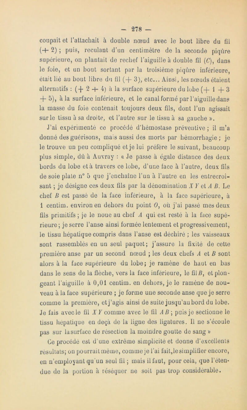 coupait et l’attachait à double nœud avec le bout libre du fil (+ 2) ; puis, reculant d’un centimètre de la seconde piqûre supérieure, on plantait de recbef l’aiguille à double fil (C), dans le foie, et un bout sortant par la troisième piqûre inférieure, était lié au bout libre du fil (+ 3), etc... Ainsi, les nœuds étaient alternatifs : 2 + 4) à la surface supérieure du lobe (+ 1 3 -j- 5), à la surface inférieure, et le canal formé par l’aiguille dans la masse du foie contenait toujours deux fils, dont l’un agissait sur le tissu à sa droite, et l’autre sur le tissu à sa gauche )). J’ai expérimenté ce procédé d’hémostase préventive ; il m’a donné des guérisons, mais aussi des morts par hémorrhagie; je le trouve un peu compliqué et je lui préfère le suivant, beaucoup plus simple, dû à Auvray : a Je passe à égale distance des deux bords du lobe et à travers ce lobe, d’une face à l’autre, deux fils de soie plate n° 5 que j’enchaîne l’un à l’autre en les entrecroi- sant ; je désigne ces deux fils par la dénomination X Y et A B. Le chef B est passé de la face inférieure, à la face supérieure, à 1 centim. environ en dehors du point O, où j’ai passé mes deux fils primitifs ; je le noue au chef A qui est resté à la face supé- rieure; je serre l’anse ainsi formée lentement et progressivement, le tissu hépatique compris dans l’anse est déchiré ; les vaisseaux sont rassemblés en un seul paquet; j’assure la fixité de cette première anse par un second nœud ; les deux chefs A et B sont alors à la face supérieure du lobe; je ramène de haut en bas dans le sens de la flèche, vers la face inférieure, le fil/i, et plon- geant l’aiguille à 0,01 centim. en dehors, je le ramène de nou- veau à la face supérieure ; je forme une seconde anse que je serre comme la première, et j’agis ainsi de suite jusqu’au bord du lobe. Je fais avec le fil A 7 comme avec le fil A ^ ; puis je sectionne le tissu hépatique en deçà de la ligne des ligatures. Il ne s’écoule pas sur la surface de résection la moindre goutte de sang v Ce procédé est d’une extrême simplicité et donne d’excellents résultats; on pourrait même, comme je l’ai fait,le simplifier encore, en n’employant qu’un seul fil ; mais il faut, pour cela, que l’éten- due de la portion à réséquer ne soit pas trop considérable.