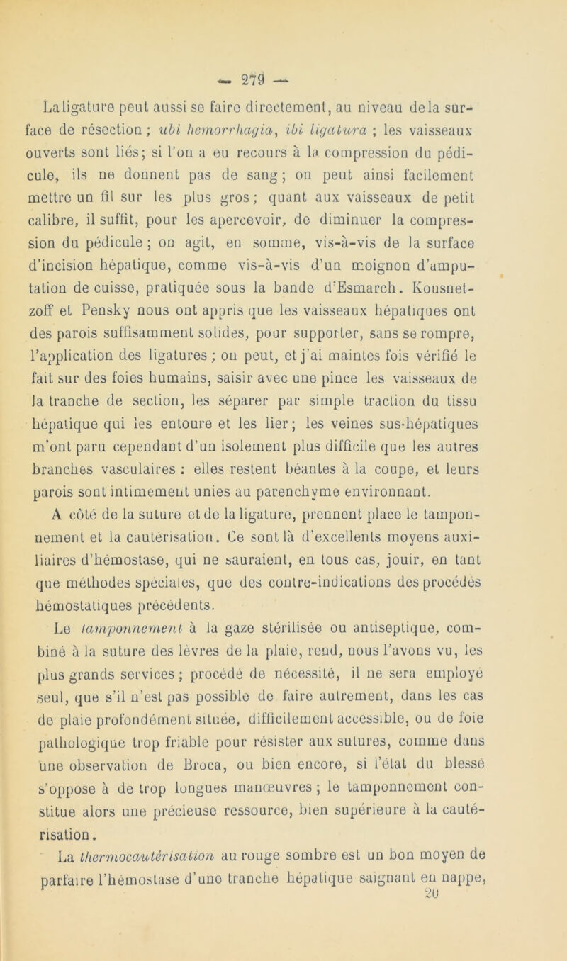 La ligature peut aussi se faire directement, au niveau delà sur- face de résection ; ubi hemorrhagia^ ibl ligatura ; les vaisseaux ouverts sont liés; si l’on a eu recours à la compression du pédi- cule, ils ne donnent pas de sang ; on peut ainsi facilement mettre un fil sur les plus gros; quant aux vaisseaux de petit calibre, il suffit, pour les apercevoir, de diminuer la compres- sion du pédicule ; on agit, en somme, vis-à-vis de la surface d’incision hépatique, comme vis-à-vis d’un moignon d’ampu- tation de cuisse, pratiquée sous la bande d’Esmarch. Kousnet- zoff et Pensky nous ont appris que les vaisseaux hépatiques ont des parois suffisamment solides, pour supporter, sans se rompre, l’application des ligatures; ou peut, et j’ai maintes fois vérifié le fait sur des foies humains, saisir avec une pince les vaisseaux de Ja tranche de section, les séparer par simple traction du tissu hépatique qui les entoure et les lier; les veines sus-hépatiques m’ont paru cependant d’un isolement plus difficile que les autres hranches vasculaires ; elles restent béantes à la coupe, et leurs parois sont inlimement unies au parenchyme environnant. A côté de la suture et de la ligature, prennent place le tampon- nement et la cautérisation. Ce sont là d’excellents moyens auxi- liaires d’hémostase, qui ne sauraient, en tous cas, jouir, en tant que méthodes spéciales, que des contre-indications des procèdes hémostatiques précédents. Le tamponnement à la gaze stérilisée ou antiseptique, com- biné à la suture des lèvres de la plaie, rend, nous l’avons vu, les plus grands services; procédé de nécessité, il ne sera employé seul, que s’il n’est pas possible de faire autrement, dans les cas de plaie profondément située, difficilement accessible, ou de foie pathologique trop friable pour résister aux sutures, comme dans une observation de Broca, ou bien encore, si l’état du blessé s’oppose à de trop longues manœuvres ; le tamponnement con- stitue alors une précieuse ressource, bien supérieure à la cauté- risation . La tliermocaulérisation au rouge sombre est un bon moyen de parfaire l’hémostase d’une tranche hépatique saignant eu nappe, 2U