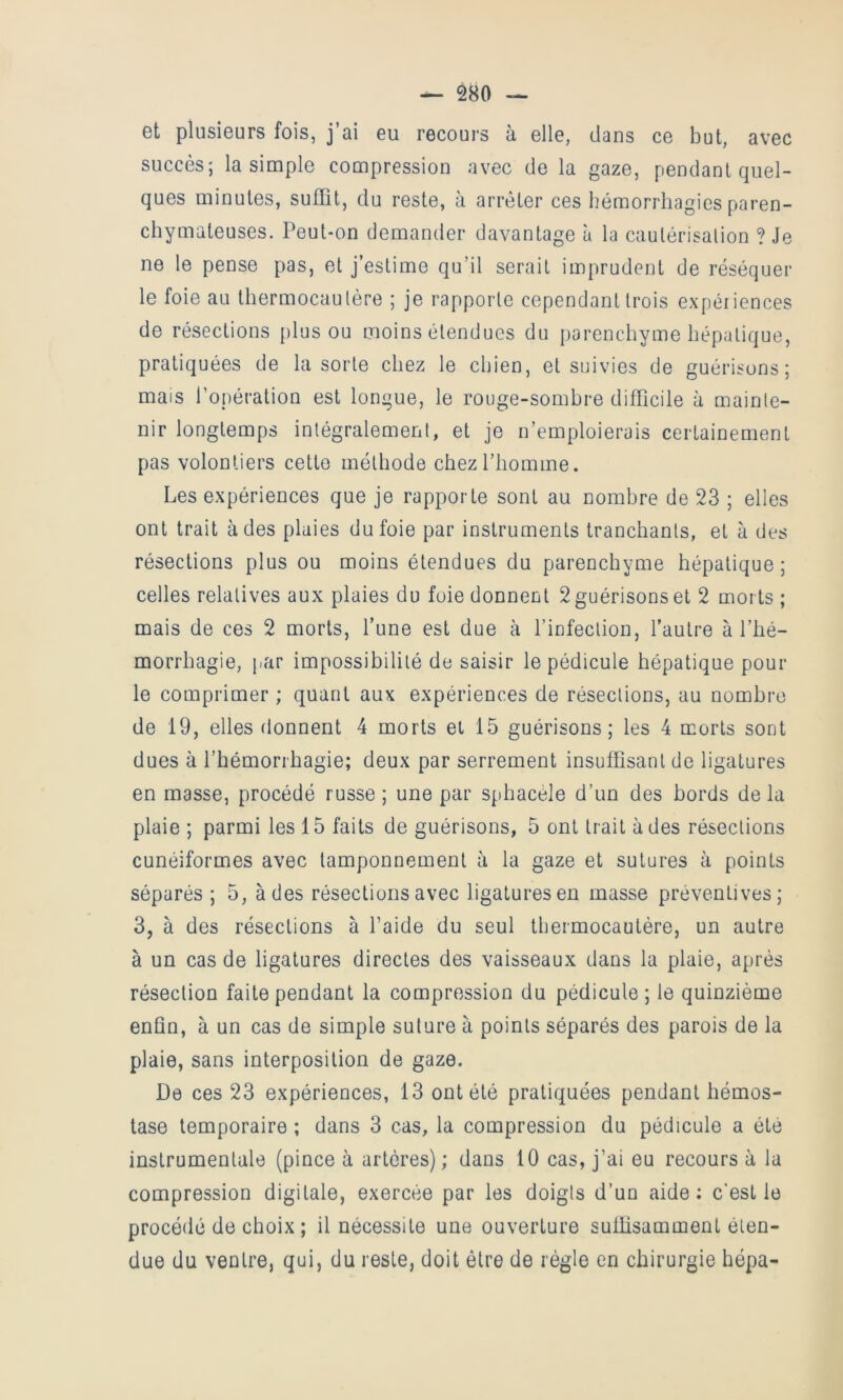 — 2^0 — et plusieurs fois, j’ai eu recours à elle, clans ce but, avec succès; la simple compression avec de la gaze, pendant quel- ques minutes, suffit, du reste, à arrêter ces hémorrhagies paren- chymateuses. Peut-on demander davantage à la caulérisalion ? Je ne le pense pas, et j’estime qu’il serait imprudent de réséquer le foie au thermocautère ; je rapporte cependant trois expéiiences de résections [)lus ou moins étendues du parenchyme hépatique, pratiquées de la sorte chez le chien, et suivies de guérisons; mais l’opération est longue, le rouge-sombre difficile à mainte- nir longtemps intégralement, et je n’emploierais certainement pas volontiers cette méthode chez l’homme. Les expériences que je rapporte sont au nombre de 23 ; elles ont trait à des plaies du foie par instruments tranchants, et à des résections plus ou moins étendues du parenchyme hépatique; celles relatives aux plaies du foie donnent 2 guérisons et 2 morts ; mais de ces 2 morts, l’une est due à l’infection, l’autre à l’hé- morrhagie, par impossibilité de saisir le pédicule hépatique poul- ie comprimer ; quant aux expériences de résections, au nombre de 19, elles donnent 4 morts et 15 guérisons; les 4 morts sont dues à l’hémorrhagie; deux par serrement insuffisant de ligatures en masse, procédé russe ; une par sphacèle d’un des bords de la plaie ; parmi les 15 faits de guérisons, 5 ont trait à des résections cunéiformes avec tamponnement à la gaze et sutures à points séparés ; 5, à des résections avec ligatures en masse préventives; 3, à des résections à l’aide du seul thermocautère, un autre à un cas de ligatures directes des vaisseaux dans la plaie, après résection faite pendant la compression du pédicule ; le quinzième enfin, à un cas de simple suture à points séparés des parois de la plaie, sans interposition de gaze. De ces 23 expériences, 13 ont été pratiquées pendant hémos- tase temporaire ; dans 3 cas, la compression du pédicule a été instrumentale (pince à artères) ; dans 10 cas, j’ai eu recours à la compression digitale, exercée par les doigts d’un aide: c’est le procédé de choix ; il nécessite une ouverture suffisamment éten- due du ventre, qui, du reste, doit être de régie en chirurgie hépa-