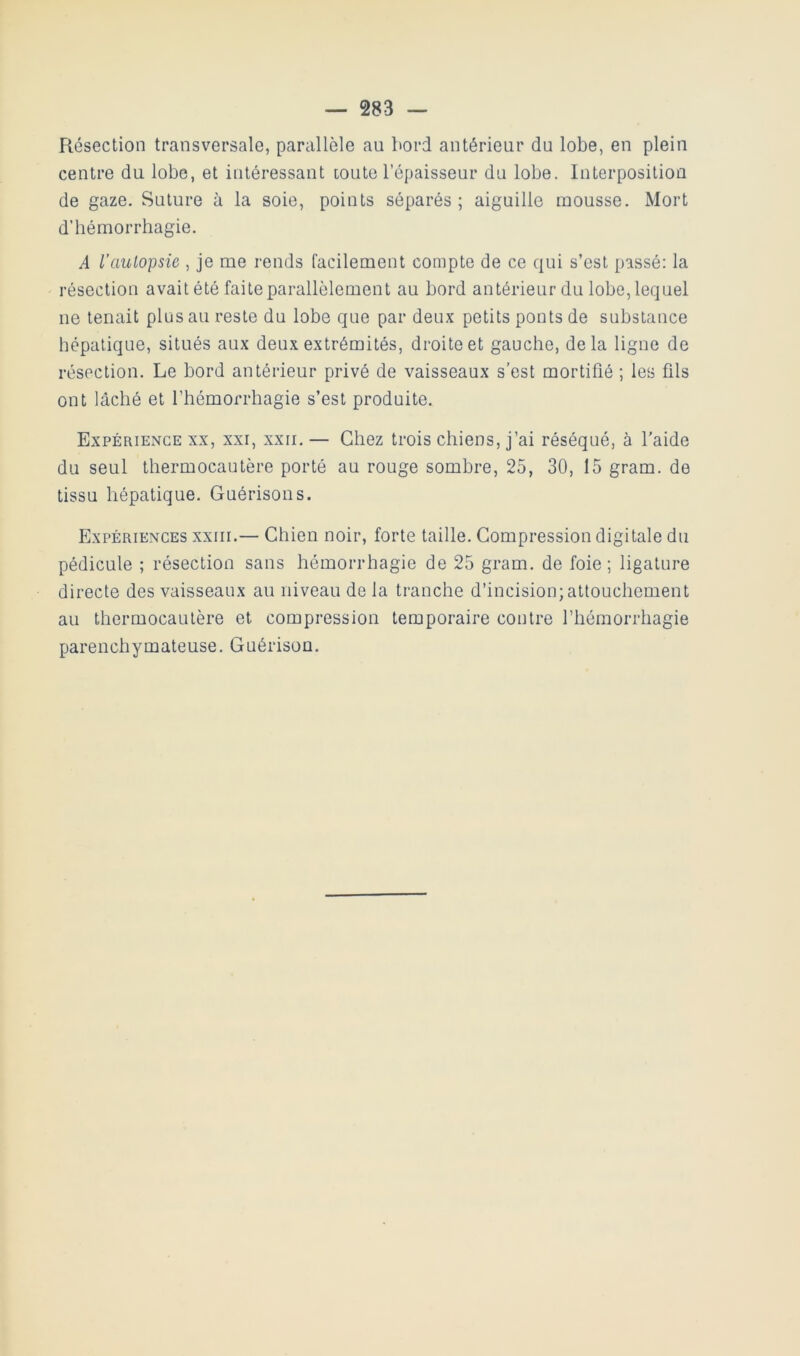 Résection transversale, parallèle au bord antérieur du lobe, en plein centre du lobe, et intéressant toute l’épaisseur du lobe. Interposition de gaze. Suture à la soie, points séparés; aiguille mousse. Mort d’hémorrhagie. A l’aulopsie , je me rends facilement compte de ce qui s’est passé: la résection avait été faite parallèlement au bord antérieur du lobe, lequel ne tenait plus au reste du lobe que par deux petits ponts de substance hépatique, situés aux deux extrémités, droite et gauche, delà ligne de résection. Le bord antérieur privé de vaisseaux s’est mortifié ; les fils ont lâché et l’hémorrhagie s’est produite. Expérience XX, xxi, xxii.— Chez trois chiens, j’ai réséqué, à l'aide du seul thermocautère porté au rouge sombre, 25, 30, 15 gram. de tissu hépatique. Guérisons. Expériences xxiii.— Chien noir, forte taille. Compression digitale du pédicule ; résection sans hémorrhagie de 25 gram. de foie ; ligature directe des vaisseaux au niveau de la tranche d’incision; attouchement au thermocautère et compression temporaire contre l’hémorrhagie parenchymateuse. Guérison.