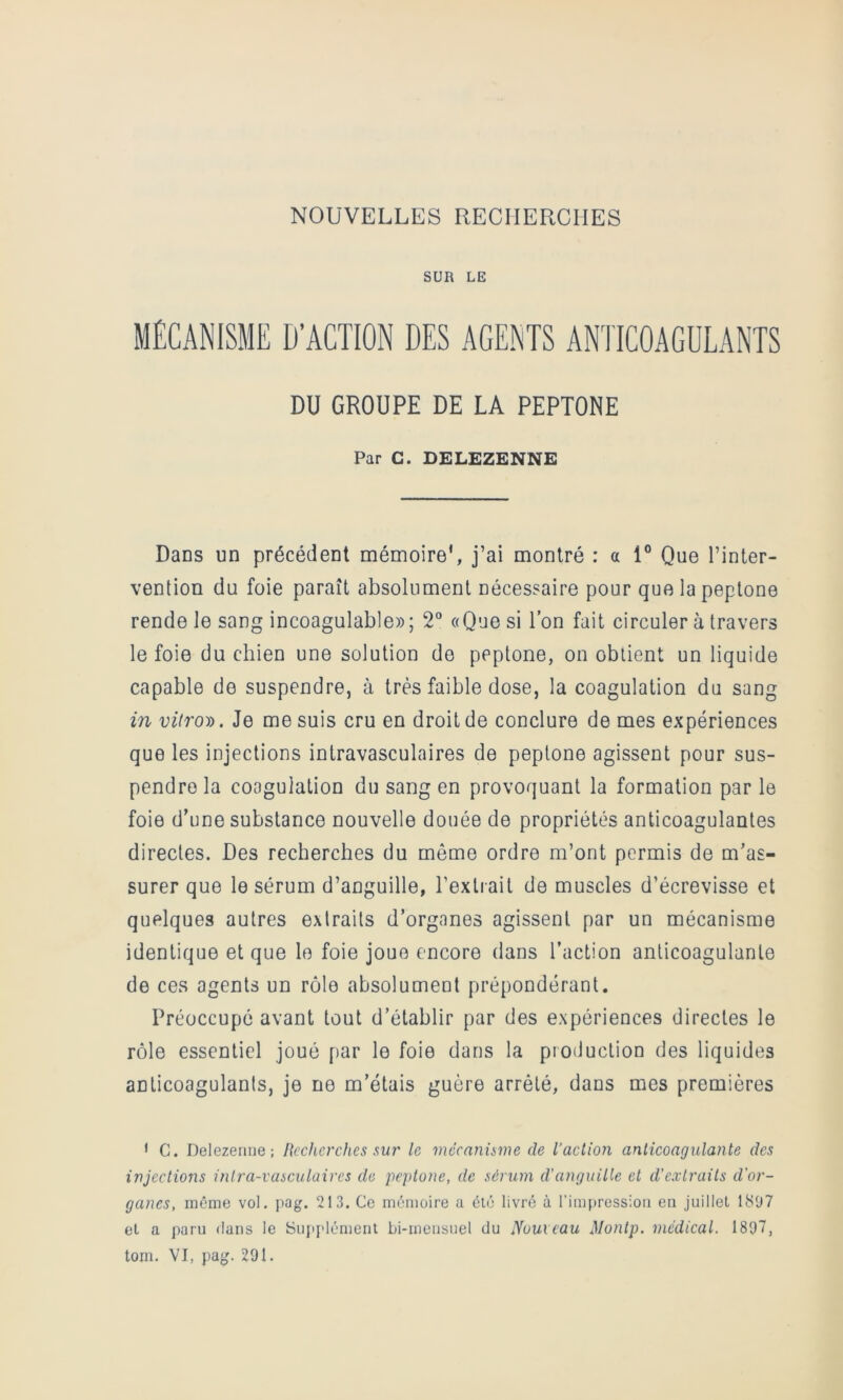 NOUVELLES RECIIEUCIIES SUR LE MÉCANISME D’ACTION DES AGENTS ANTICOAGULANTS DU GROUPE DE LA PEPTONE Par C. DELEZENNE Dans un précédent mémoire', j’ai montré : a 1° Que l’inter- vention du foie paraît absolument nécessaire pour quelapeptone rende le sang incoagulable» ; 2“ «Que si l’on fait circuler à travers le foie du chien une solution de peptone, on obtient un liquide capable de suspendre, à très faible dose, la coagulation du sang in viiroy). Je me suis cru en droit de conclure de mes expériences que les injections intravasculaires de peptone agissent pour sus- pendre la coagulation du sang en provoquant la formation par le foie d’une substance nouvelle douée de propriétés anticoagulantes directes. Des recherches du même ordre m’ont permis de m’as- surer que le sérum d’anguille, l’extrait de muscles d’écrevisse et quelques autres extraits d’organes agissent par un mécanisme identique et que le foie joue encore dans l’action anticoagulante de ces agents un rôle absolument prépondérant. Préoccupé avant tout d’établir par des expériences directes le rôle essentiel joué par le foie dans la production des liquides anticoagulants, je ne m’étais guère arrêté, dans mes premières ' G. Delezerme; Recherches sur le mécanisme de l’action anticoagulante des injections intra-vasculaires de peptone, de sérum d’anguille et d'extraits d'or- ganes, même vol. pag. 213. Ce mémoire a été livré à l’impression en juillet 18D7 et a paru dans le Sujij'lément bi-mensuel du Nouveau Montp. médical. 1897, toni. VI, pag. 291.