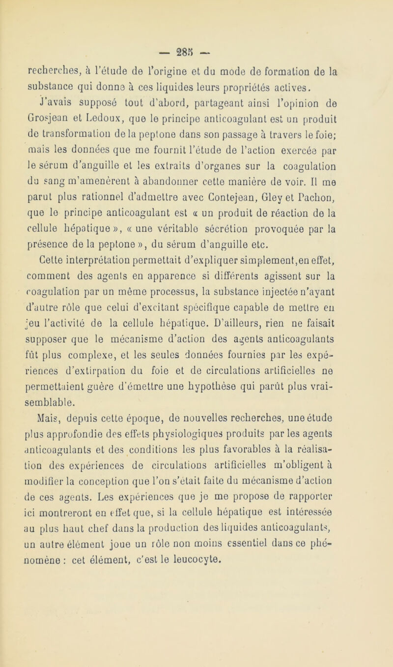 — 28K recherches, à l’étude de l’origine et du mode de formation de la substance qui donne à ces liquides leurs propriétés actives. J’avais supposé tout d’abord, partageant ainsi l’opinion de Grosjean et Ledoux, que le principe anticoagulant est un produit do transformation delà peptone dans son passage à travers le foie; mais les données que me fournit l’étude de l’action exercée par le sérum d’anguille et les extraits d’organes sur la coagulation du sang m’amenèrent à abandonner cette manière de voir. Il me parut plus rationnel d’admettre avec Gontejean, Gley et Pacbon, que le principe anticoagulant est a un produit de réaction de la cellule hépatique», «une véritable sécrétion provoquée par la présence delà peptone», du sérum d’anguille etc. Cette interprétation permettait d’expliquer simplement,en effet, comment des agents en apparence si différents agissent sur la coagulation par un même processus, la substance injectée n'ayant d’autre rôle que celui d’excitant spécifique capable de mettre en jeu l’activité de la cellule hépatique. D’ailleurs, rien ne faisait supposer que le mécanisme d’action des agents anticoagulants fût plus complexe, et les seules données fournies par les expé- riences d’extirpation du foie et de circulations artificielles ne permettaient guère d’émettre une hypothèse qui parût plus vrai- semblable. Mais, depuis cette époque, de nouvelles recherches, une étude plus approfondie des effets physiologiques produits parles agents anticoagulants et des conditions les plus favorables à la réalisa- tion des expériences de circulations artificielles m’obligent à modifier la conception que l’on s’était faite du mécanisme d’action de ces agents. Les expériences que je me propose de rapporter ici montreront en effet que, si la cellule hépatique est intéressée au plus haut chef dans la production des liquides anticoagulants, un autre élément joue un rôle non moins essentiel dans ce phé- nomène : cet élément, c’est le leucocyte.