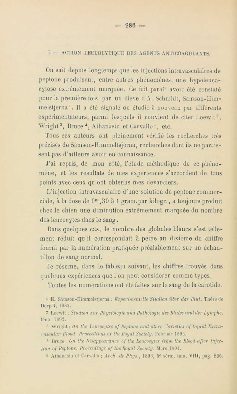 I. — ACTION LEUCOLYTIQUE DES AGENTS ANTICOAGULANTS. On sait depuis longtemps que les injections intravasculaires de peptone produisent, entre auties phénomènes, une hypoleuco- cytose extrêmement marquée. Oe fait paraît avoir été constaté pour la première fois par un élève d’A. Schmidt, Samson-Him- melstjerna '. Il a été signalé ou étudié a nouveau pur diü'érents expérimentateurs, parmi lesquels il convient de citer Loewit‘’, Wright^, Bruce‘‘j Athanasiu etCarvallo^, etc. Tous ces auteurs ont pleinement vérifié les recherches très précises de Samson-Himmeltsjerna, recherches dont ils ne parais- sent pas d’ailleurs avoir eu connaissance. J’ai repris, de mon côté, Tétude méthodique de ce phéno- mène, et les résultats de mes expériences s’accordent do tous points avec ceux qu’ont obtenus mes devanciers. L’injection intravasculaire d’une solution de peptone commer- ciale, à la dose de 0*'’,30 à 1 graunpar kilogr., a toujours produit chez le chien une diminution extrêmement marquée du nombre des leucocytes dans le sang. Dans quelques cas, le nombre des globules blancs s’est telle- ment réduit qu’il correspondait à peine au dixième du chiffre fourni par la numération pratiquée préalablement sur un échan- tillon de sang normal. Je résume, dans le tableau suivant, les chiffres trouvés dans quelques expériences que l’on peut considérer comme types. Toutes les numérations ont été faites sur le sang de la carotide. 1 E. Samson-IIimmGistjerna : Experimenlelle Sludicn übcr das P,lut. Thèse de Dorpal, 1882. - Loewit ; Slvdien zur Physiologie und Pathologie des Blutes undder Lymphe. léna 1802. 3 Wright : On the Leucocytes of Peptone and othcr Vnrietics of liejuid Ei'tra- vasc'ular Blood. Procecdings of the Boy al Society. lYbruar 1893. Bruce; On the Pisappcarance of lhe Leucocytes froni the Blood a fier Injec- tion of Peptone. Procerdings of the Royal Society. Mars l89 i. 6 Athanasiu et Carvallo ; Arch. de Phys., 1890, 5® série, tom. VIII, pag. 80G.