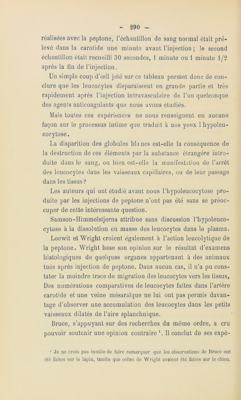 réalisées avec la peptone, réchantillon de sang normal était pré- levé dans la carotide une minute avant l’injection ; le second échantillon était recueilli 30 secondes, 1 minute ou 1 minute 1/2 après la tin de l’injection. Un simple coup d’œil jeté sur ce tableau permet donc de con- clure que les leucocytes disparaissent en grande partie et très rapidement après l’injection intravasculaire de l’un quelconque des agents anticoagulants que nous avons étudiés. Mais toutes ces expériences ne nous renseignent en aucune façon sur le processus intime que traduit à nos yeux 1 liypoleu- cocytose. La disparition des globules blancs est-elle la conséquence de la destruction de ces éléments par la substance étrangère intro- duite dans le sang, ou bien est-elle la manifestation de l’arrêt des leucocytes dans les vaisseaux capillaires, ou de leur passage dans les tissus? Les auteurs qui ont étudié avant nous l’hypoloucocytose pro- duite par les injections de peptone n’ont pas été sans se préoc- cuper de cette intéressante question. Samson-Himmelstjerna attribue sans discussion l’hypoleuco- cytose à la dissolution en masse des leucocytes dans le plasma. Loewit et Wright croient également à l’action leucolytique de la peptone. Wright base son opinion sur le résultat d’examens histologiques de quelques organes appartenant à des animaux tués après injection de peptone. Dans aucun cas, il n’a pu cons- tater la moindre trace de migration des leucocytes vers les tissus, Des numérations comparatives de leucocytes faites dans l’artère carotide et une veine mésarai'que ne lui ont pas permis davan- tage d’observer une accumulation des leucocytes dans les petits vaisseaux dilatés de l’aire splanchnique. Bruce, s’appuyant sur des recherches du même ordre, a cru pouvoir soutenir une opinion contraire L 11 conclut de ses expé- ' Je ne crois pas inutile de faire remarquer que les observations de Bruce ont ôté faites sur le lapin, tandis que celles de Wright avaient été faites sur le chien.