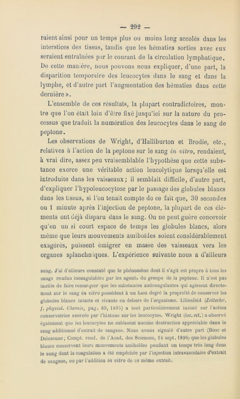 raient ainsi pour un temps plus ou moins long accolés dans les interstices des tissus, tandis que les hématies sorties avec eux seraient entraînées p.ir le courant de la circulation lymphatique. De cette manière, nous pouvons nous expliquer, d’une part, la disparition temporaire des leucocytes dans le sang et dans la lymphe, et d’autre part l’augmentation des hématies dans cette dernière ». L’ensemble de ces résultats, la plupart contradictoires, mon- tre que l’on était loin d’être fixé jusqu'ici sur la nature du pro- cessus que traduit la numération des leucocytes dans le sang de peptone. Les observations de Wright, d’Halliburton et Brodie, etc., relatives à l’action de la peptone sur le sang in vitro, rendaient, à vrai dire, assez peu vraisemblable l’hypothèse que cette subs- tance exerce une véritable action leucolytique lorsqu’elle est introduite dans les vaisseaux; il semblait difficile, d’autre part, d’expliquer l’hypoleucocytose par le passage des globules blancs dans les tissus, si l’on tenait compte do ce fait que, 30 secondes ou 1 minute après l’injection de peptone, la plupart de ces élé- ments ont déjà disparu dans le sang. On ne peut guère concevoir qu’en un si court espace de temps les globules blancs, alors même que leurs mouvements amiboïdes soient considérablement exagérés, puissent émigrer en masse des vaisseaux vers les organes splanchniques. L’expérience suivante nous a d’ailleurs sang. J'ai d’ailleurs constaté que le phénomène dont il s’agit est propre à tous les sangs rendus incoagulables par les agents du groupe de la peptone. Il n’est pas inutile de faire remarquer que les substances anticoagulantes qui agissent directe- ment sur le sang in vilro possèdent à un haut degré la propriété de conserver les globules blancs intacts et vivants en dehors de l'organisme. Lilienfeld [Zeüschr. /. physioL Chernie, pag. 89, 1895) a tout particulièrement insisté sur l’action conservatrice exercée par l'histone sur les leucocytes. Wright (/oc. cuV.') a observé également que les leucocytes ne subissent aucune destruction appréciable dans le sang additionné d’extrait de sangsue. Nous avons signalé d’autre part (Bosc et Delezenne; Compt. rend, de l'Acad. des Sciences, 14 sept. 1896; que les globules blancs conservent leurs mouvements amiboïdes pendant un temps très long dans le sang dont la coagulation a été empêchée par l’injection intravasculaire d’extrait de sangsue, ou par l’addition in vilro de ce même extrait.