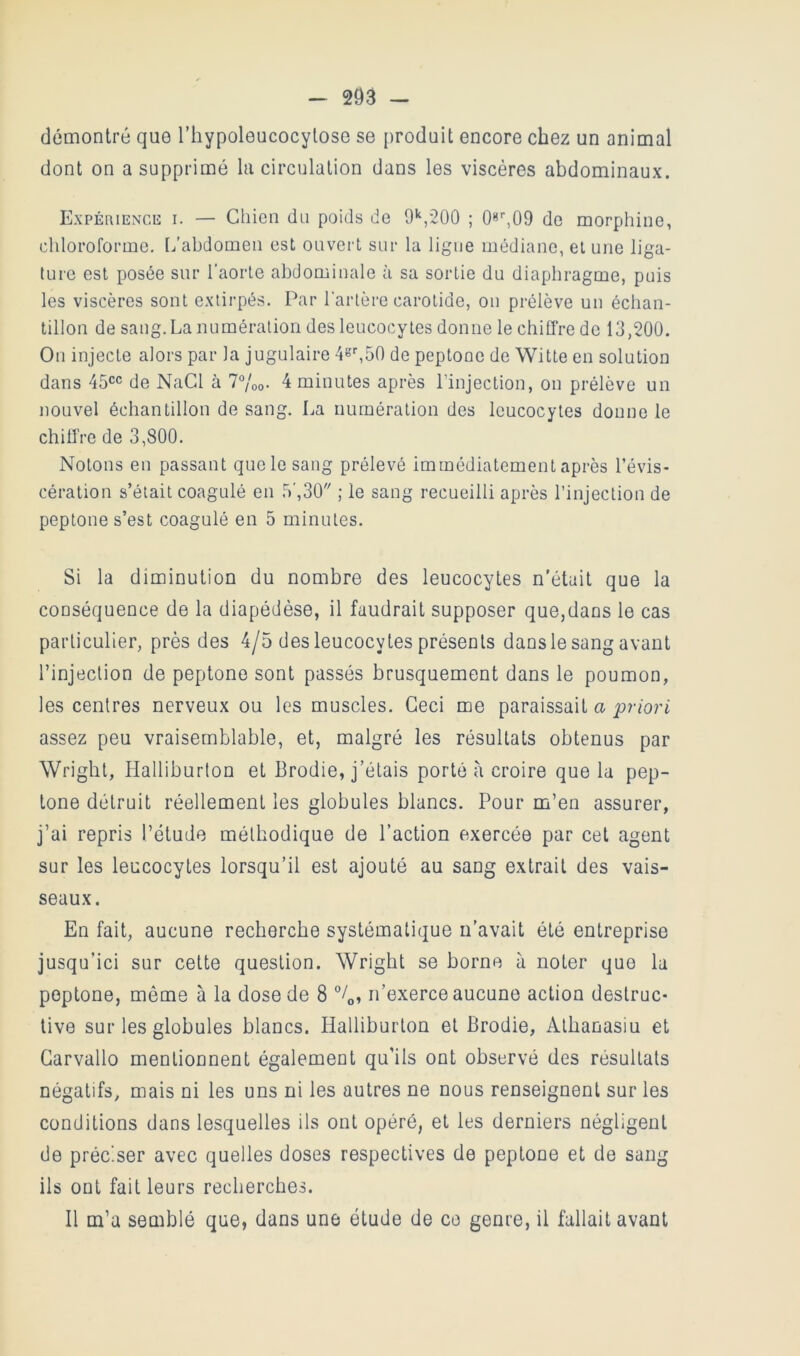 démontré que l’hypoleucocylose se produit encore chez un animal dont on a supprimé la circulation dans les viscères abdominaux. Expériencc I. — Chien du poids de 9*‘,20û ; de morphine, chloroforme, [^'abdomen est ouvert sur la ligue médiane, et une liga- ture est posée sur l’aorte abdominale à sa sortie du diaphragme, puis les viscères sont extirpés. Par l'artère carotide, on prélève un échan- tillon de sang. La numération des leucocytes donne le chiffre de 13,200. On injecte alors par la jugulaire 4«L50 de peptone de Witte en solution dans 45CC de NaCl à 7Voo- 4 minutes après l’injection, on prélève un nouvel échantillon de sang. La numération des leucocytes donne le chiffre de 3,800. Notons eu passant que le sang prélevé immédiatement après l’évis- cération s’était coagulé en 5',30 ; le sang recueilli après l’injection de peptone s’est coagulé en 5 minutes. Si la diminution du nombre des leucocytes n'était que la conséquence de la diapédèse, il faudrait supposer que,dans le cas particulier, près des 4/5 des leucocytes présents dans le sang avant l’injection de peptone sont passés brusquement dans le poumon, les centres nerveux ou les muscles. Ceci me paraissait a assez peu vraisemblable, et, malgré les résultats obtenus par Wright, Halliburton et Brodie, j’étais porté à croire que la pep- tone détruit réellement les globules blancs. Pour m’en assurer, j’ai repris l’étude méthodique de l’action exercée par cet agent sur les leucocytes lorsqu’il est ajouté au sang extrait des vais- seaux. En fait, aucune recherche systématique ii'avait été entreprise jusqu’ici sur cette question. Wright se borne à noter que la peptone, même à la dose de 8 n’exerce aucune action destruc- tive sur les globules blancs. Halliburton et Brodie, Alhanasiu et Garvallo mentionnent également qu’ils ont observé des résultats négatifs, mais ni les uns ni les autres ne nous renseignent sur les conditions dans lesquelles ils ont opéré, et les derniers négligent de préciser avec quelles doses respectives de peptone et de sang ils ont fait leurs recherches. Il m’a semblé que, dans une étude de ce genre, il fallait avant