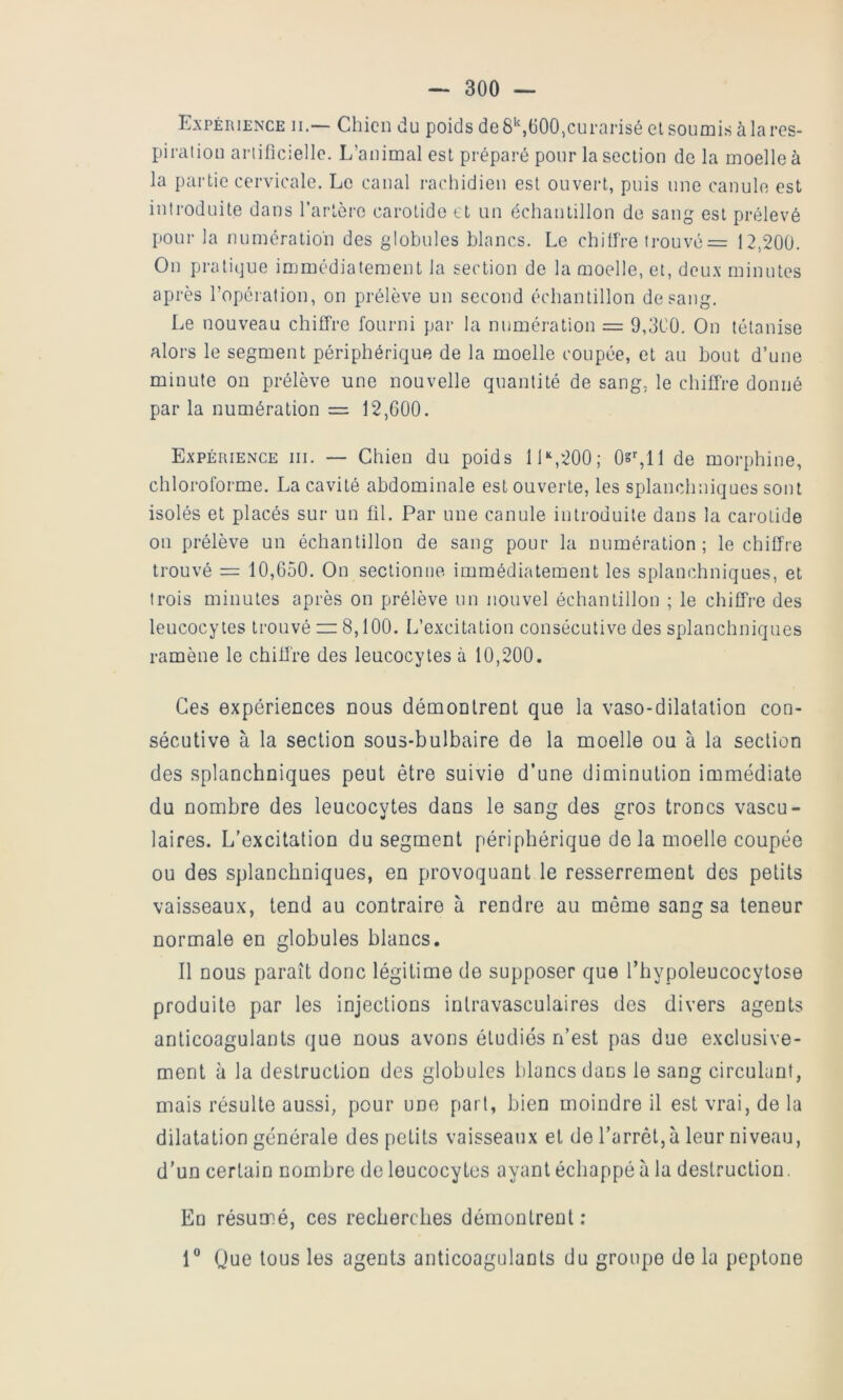 Expérience ii.— Chien du poids de S’',(i00,curarisé el soumis à la res- piratiou arlificiellc. L’animal est préparé pour la section de la moelle à la partie cervicale. Le canal rachidien est ouvert, puis une canule est introduite dans l’arlèrc carotide et un échantillon de sang est prélevé pour la numération des globules blancs. Le chilire trouvé = 12,200. On pratique immédiatement la section de la moelle, et, deux minutes après l’opération, on prélève un second échantillon de sang. Le nouveau chiffre fourni par la numération — 9,3C0. On tétanise alors le segment périphérique de la moelle coupée, et au bout d’une minute on prélève une nouvelle quantité de sang, le chiffre donné par la numération = 12,000. Expérience iii. — Chien du poids 11 “,200; 0s%ll de morphine, chloroforme. La cavité abdominale est ouverte, les splanchniques sont isolés et placés sur un fil. Par une canule introduite dans la carotide ou prélève un échantillon de sang pour la numération; le chiffre trouvé = 10,650. On sectionne immédiatement les splanchniques, et trois minutes après on prélève un nouvel échantillon ; le chiffre des leucocytes trouvé i= 8,100. L’excitation consécutive des splanchniques ramène le chiffre des leucocytes à 10,200. Ces expériences nous démontrent que la vaso-dilatation con- sécutive à la section sous-bulbaire de la moelle ou à la section des splanchniques peut être suivie d’une diminution immédiate du nombre des leucocytes dans le sang des gros troncs vascu- laires. L’excitation du segment périphérique de la moelle coupée ou des splanchniques, en provoquant le resserrement des petits vaisseaux, tend au contraire à rendre au môme sang sa teneur normale en globules blancs. Il nous paraît donc légitime de supposer que l’hypoleucocytose produite par les injections intravasculaires des divers agents anticoagulants que nous avons étudiés n’est pas due exclusive- ment à la destruction des globules blancs dans le sang circulant, mais résulte aussi, pour une part, bien moindre il est vrai, de la dilatation générale des petits vaisseaux et de l’arrêt,à leur niveau, d’un certain nombre de leucocytes ayant échappé à la destruction. En résumé, ces recherches démontrent : 1® Que tous les agents anticoagulants du groupe de la peptone