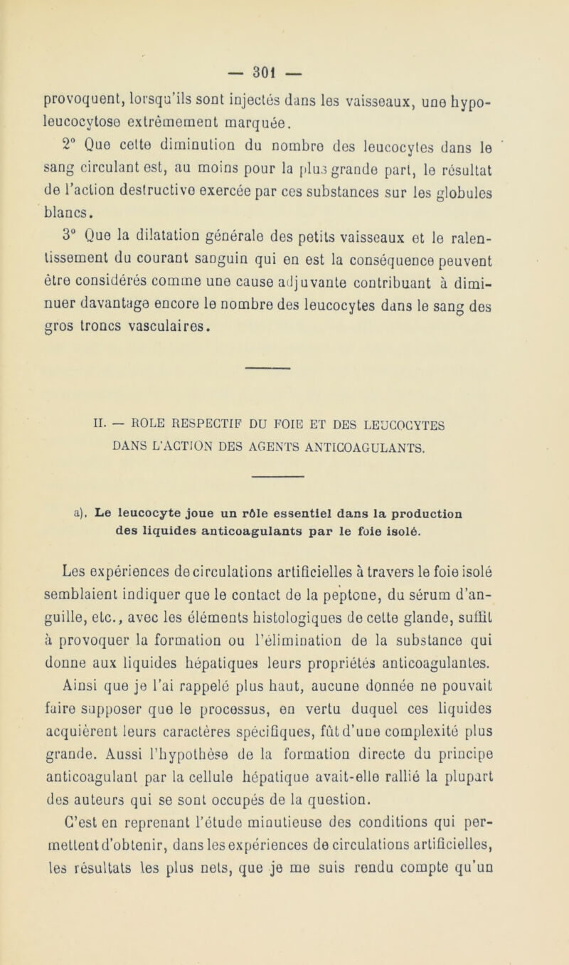 provoquent, lorsqu’ils sont injectés dans les vaisseaux, une hypo- leucocytose extrêmement marquée. 2“ Que celte diminution du nombre des leucocytes dans le sang circulant est, au moins pour la plus grande part, le résultat de l’action destructive exercée par ces substances sur les globules blancs. 3“ Que la dilatation générale des petits vaisseaux et le ralen- tissement du courant sanguin qui en est la conséquence peuvent être considérés comme une cause adjuvante contribuant à dimi- nuer davantage encore le nombre des leucocytes dans le sang des gros troncs vasculaires. IL — ROLE RESPECTIF DU FOIE ET DES LEUCOCYTES DANS L’ACTION DES AGENTS ANTICOAGULANTS. a). Le leucocyte joue un rôle essentiel dans la production des liquides anticoagulants par le foie isolé. Les expériences de circulations artificielles à travers le foie isolé semblaient indiquer que le contact de la peptone, du sérum d’an- guille, etc., avec les éléments histologiques de cette glande, suffit à provoquer la formation ou l’élimination de la substance qui donne aux liquides hépatiques leurs propriétés anticoagulantes. Ainsi que je l’ai rappelé plus haut, aucune donnée ne pouvait faire supposer que le processus, en vertu duquel ces liquides acquièrent leurs caractères spécifiques, fut d’une complexité plus grande. Aussi l’hypothèse de la formation directe du principe anticoagulant par la cellule hépatique avait-elle rallié la plupart des auteurs qui se sont occupés de la question. C’est en reprenant l’étude minutieuse des conditions qui per- mettent d’obtenir, dans les expériences de circulations artificielles, les résultats les plus nets, que je me suis rendu compte qu’un