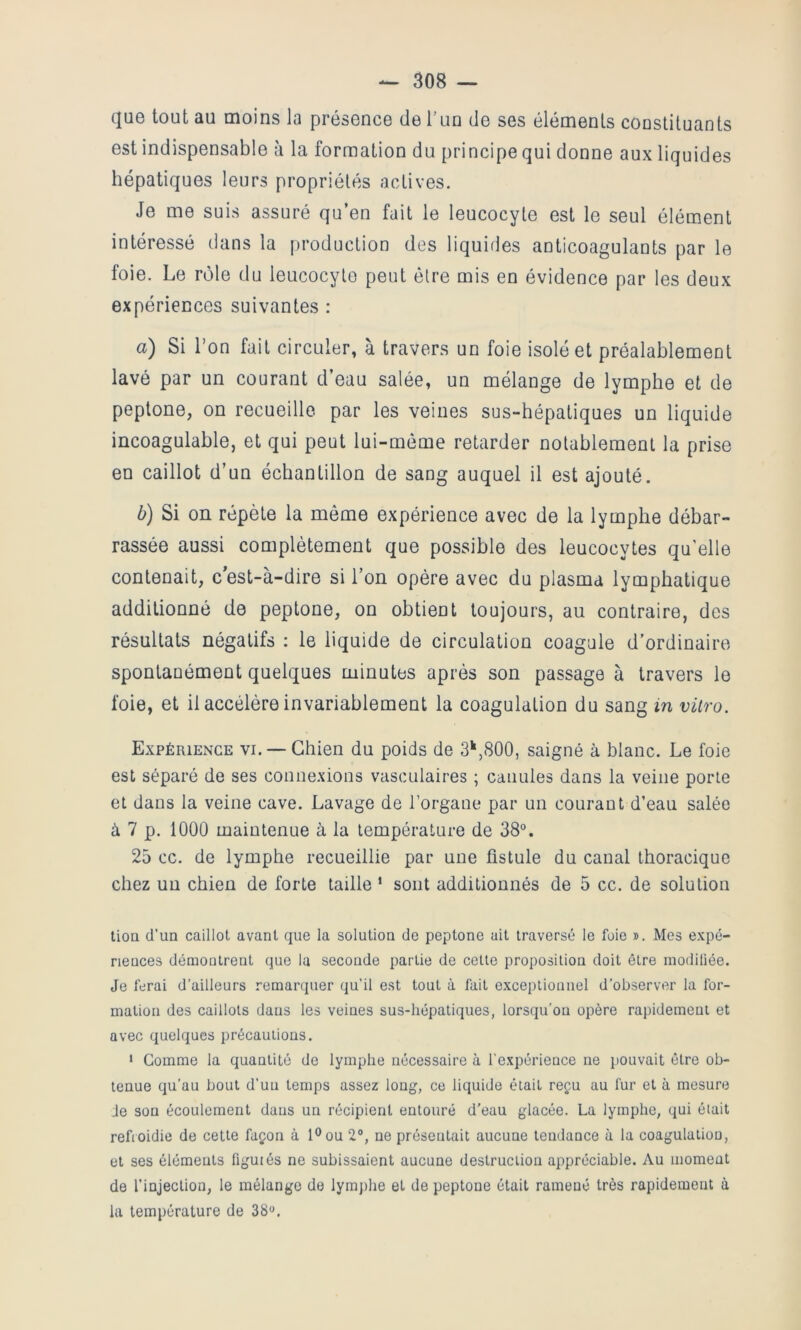 que tout au moins la présence de Tun de ses éléments constituants est indispensable à la formation du principe qui donne aux liquides hépatiques leurs propriétés actives. Je me suis assuré qu’en fait le leucocyte est le seul élément intéressé dans la production des liquides anticoagulants par le foie. Le rôle du leucocyte peut être mis en évidence par les deux expériences suivantes : a) Si l’on fait circuler, à travers un foie isolé et préalablement lavé par un courant d’eau salée, un mélange de lymphe et de peplone, on recueille par les veines sus-hépatiques un liquide incoagulahle, et qui peut lui-môme retarder notablement la prise en caillot d’un échantillon de sang auquel il est ajouté. b) Si on répète la même expérience avec de la lymphe débar- rassée aussi complètement que possible des leucocytes qu'elle contenait, c*est-à-dire si l’on opère avec du plasma lymphatique additionné de peplone, on obtient toujours, au contraire, des résultats négatifs : le liquide de circulation coagule d’ordinaire spontanément quelques minutes après son passage à travers le foie, et il accélère invariablement la coagulation du sang in vitro. Expérience vi. — Chien du poids de 3^,800, saigné à blanc. Le foie est séparé de ses connexions vasculaires ; canules dans la veine porte et dans la veine cave. Lavage de l’organe par un courant d’eau salée a 7 p. 1000 maintenue à la température de 38°. 25 cc. de lymphe recueillie par une fistule du canal thoracique chez un chien de forte taille ‘ sont additionnés de 5 cc. de solution tioa d’un caillot avant que la solution de peptone ait traversé le foie ». Mes e.vpé- nences démontrent que la seconde partie de cette proposition doit être modiliée. Je ferai d’ailleurs remarquer qu’il est tout à fait exceptionnel d’observer la for- mation des caillots dans les veines sus-hépatiques, lorsqu’on opère rapidement et avec quelques précautions. 1 Gomme la quantité de lymphe nécessaire à l’expérience ne pouvait être ob- tenue qu’au bout d’un temps assez long, ce liquide était reçu au fur et à mesure Je son écoulement dans un récipient entouré d'eau glacée. La lymphe, qui était refroidie de cette façon à l®ou 2°, ne présentait aucune tendance à la coagulation, et ses éléments figuiés ne subissaient aucune destruction appréciable. Au moment de l’injection, le mélange de lymj)he et de peptone était ramené très rapidement à la température de 38°.