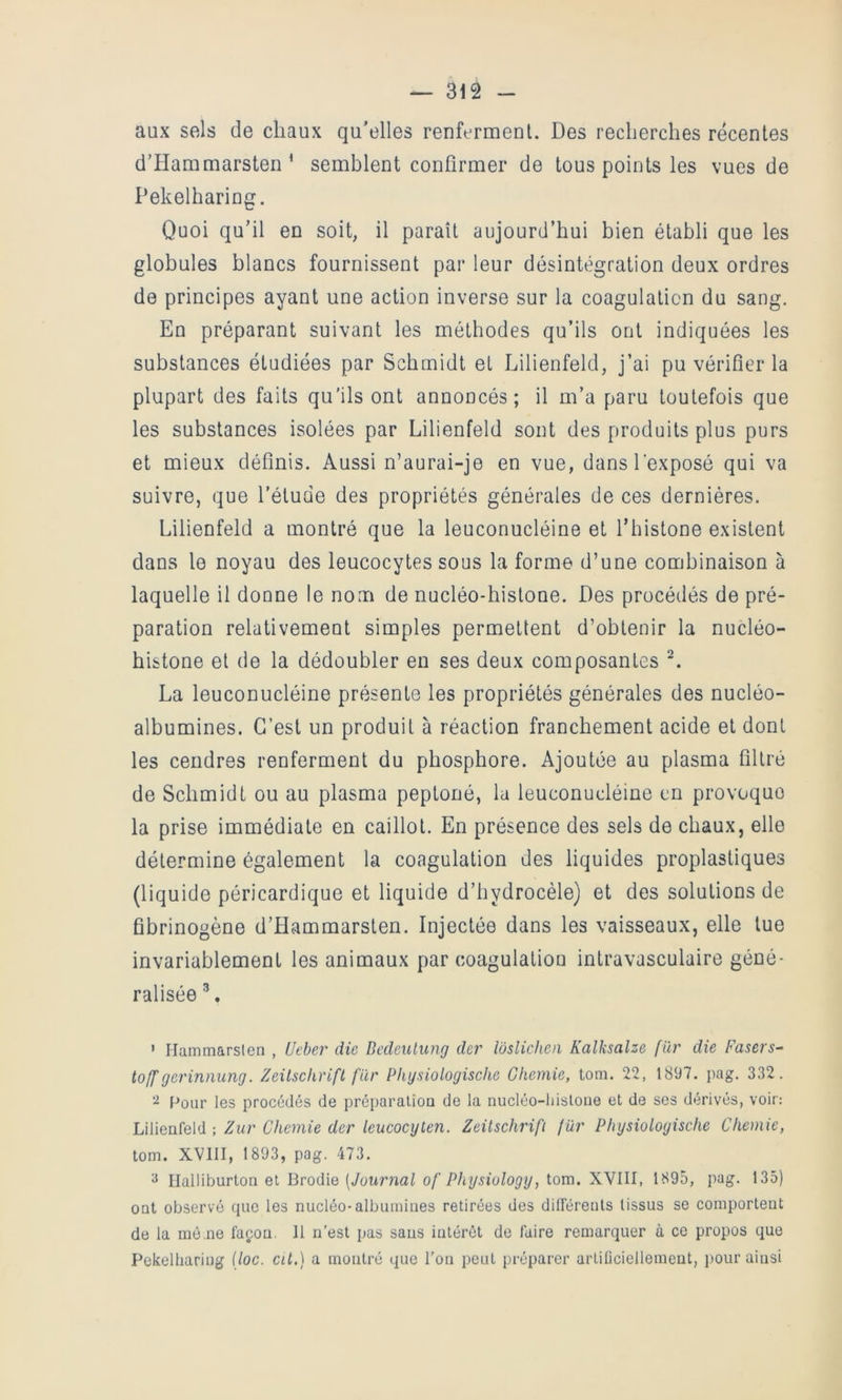 aux sels de chaux qu’elles renferment. Des recherches récentes d’Hammarsten ^ semblent confirmer de tous points les vues de Pekelharing. Quoi qu’il en soit, il paraît aujourd’hui bien établi que les globules blancs fournissent par leur désintégration deux ordres de principes ayant une action inverse sur la coagulation du sang. En préparant suivant les méthodes qu’ils ont indiquées les substances étudiées par Schmidt et Lilienfeld, j’ai pu vérifier la plupart des faits qu’ils ont annoncés; il m’a paru toutefois que les substances isolées par Lilienfeld sont des produits plus purs et mieux définis. Aussi n’aurai-je en vue, dans l'exposé qui va suivre, que l’étude des propriétés générales de ces dernières. Lilienfeld a montré que la leuconucléine et rhistone existent dans le noyau des leucocytes sous la forme d’une combinaison à laquelle il donne le nom de nucléo-histone. Des procédés de pré- paration relativement simples permettent d’obtenir la nucléo- histone et de la dédoubler en ses deux composantes La leuconucléine présente les propriétés générales des nucléo- albumines. C’est un produit à réaction franchement acide et dont les cendres renferment du phosphore. Ajoutée au plasma filtré de Schmidt ou au plasma peptoné, la leuconucléine en provoque la prise immédiate en caillot. En présence des sels de chaux, elle détermine également la coagulation des liquides proplastiques (liquide péricardique et liquide d’hydrocèle) et des solutions de fibrinogène d’Hammarsten. Injectée dans les vaisseaux, elle lue invariablement les animaux par coagulation intravasculaire géné- ralisée ’ Ilammarsien , Uebeî' die Bedeulung der lôsliclieii Kalksalze fïir die Fasers^ toff gerinnung. Zeitschrift fur Phgsiologische Ghemie, tom. 22, 1897. pag. 332. Pour les procédés de préparaliou de la nucléo-liisloue et de ses dérivés, voir: Lilienfeld ; Zur Ghemie der leucocyten. Zeitschrifi fur Physioloyische Ghemie, tom. XVIII, 1893, pag. 473. ^ Halliburton et Brodie [Journal of Physiology, tom. XVIII, 1895, pag. 135) ont observé que les nucléo-albumines retirées des dilférents tissus se comportent de la raè.ne façion. 11 n’est pas sans intérêt de faire remarquer à ce propos que Pekelliariug (loc. cit.) a montré <pie l’on peut préparer arliflciellement, pour ainsi