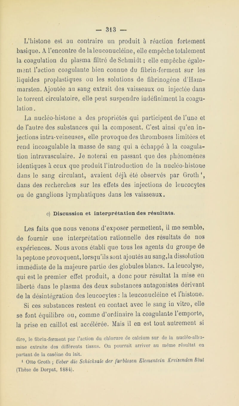 L’iiistone est au contraire un produit à réaction fortement basique. A l’encontre de laleuconucléine, elle empêche totalement la coagulation du plasma filtré de Schmidt ; elle empêche égalo- manl l’action coagulante bien connue du fibrin-ferment sur les liquides proplastiques ou les solutions de fibrinogène d’Ham- marsten. Ajoutée au sang extrait des vaisseaux ou injectée dans le torrent circulatoire, elle peut suspendre indéfiniment la coagu- lation . La nucléo-histone a des propriétés qui participent de l’une et de l’autre des substances qui la composent. C’est ainsi qu’en in- jections intra-veineuses, elle provoque des thromboses limitées et rend incoagulable la masse de sang qui a échappé à la coagula- tion intravasculaire. Je noterai en passant que des phénomènes identiques à ceux que produit l’introduction de la nucléo-histone dans le sang circulant, avaient déjà été observés par Groth’, dans des recherches sur les effets des injections de leucocytes ou de ganglions lymphatiques dans les vaisseaux. c) Discussion et interprétation des résultats. Les faits que nous venons d’exposer permettent, il me semble, de fournir une interprétation rationnelle des résultats de nos expériences. Nous avons établi que tous les agents du groupe de la peptone provoquent, lorsqu’ils sont ajoutés au sang,la dissolution immédiate de la majeure partie des globules blancs. La leucolyse, qui est le premier effet produit, a donc pour résultat la mise en liberté dans le plasma des deux substances antagonistes dérivant de la désintégration des leucocytes : la leuconucléine et l’histone. Si ces substances restent en contact avec le sang in vitro, elle se font équilibre ou, comme d’ordinaire la coagulante 1 emporte, la prise en caillot est accélérée. Mais il en est tout autrement si diro, l6 fibrin-formont par l’action du chlorurG de calcium sur de la nucléo-albu- mine extraite des différents tissus. On pourrait arriver au même résultat en partant de la caséine du lait. ' Otto Groth ; Ueber die Schicksale der farblosen Eleinentein Kreisenden Dlut (Thèse de Dorpat, 1884).