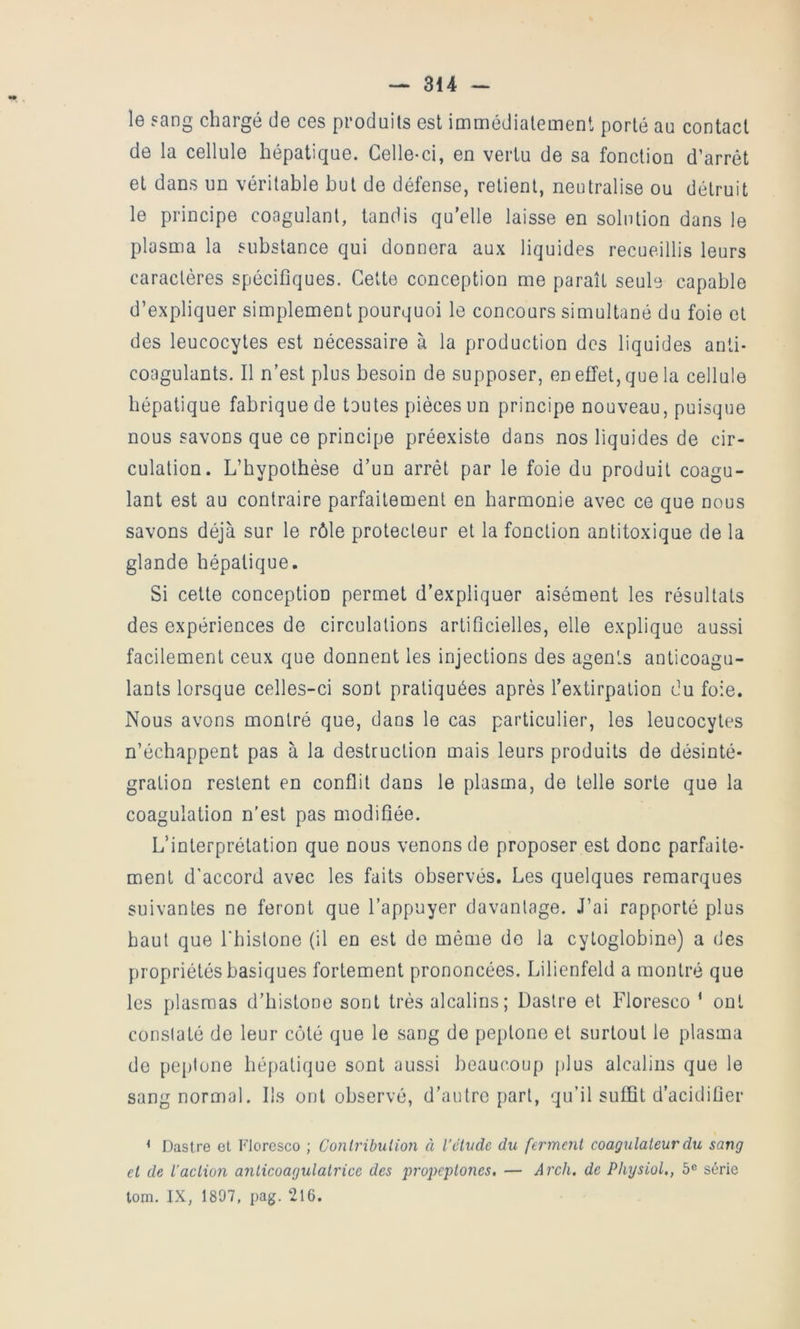 le sang chargé de ces produits est immédiatement porté au contact de la cellule hépatique. Celle-ci, en vertu de sa fonction d’arrêt et dans un véritable but de défense, retient, neutralise ou détruit le principe coagulant, tandis qu’elle laisse en solution dans le plasma la substance qui donnera aux liquides recueillis leurs caractères spécifiques. Cette conception me paraît seule capable d’expliquer simplement pourquoi le concours simultané du foie et des leucocytes est nécessaire à la production des liquides anti- coagulants. Il n’est plus besoin de supposer, en effet, que la cellule hépatique fabrique de toutes pièces un principe nouveau, puisque nous savons que ce principe préexiste dans nos liquides de cir- culation. L’hypothèse d’un arrêt par le foie du produit coagu- lant est au contraire parfaitement en harmonie avec ce que nous savons déjà sur le rôle protecteur et la fonction antitoxique de la glande hépatique. Si cette conception permet d’expliquer aisément les résultats des expériences de circulations artiflcielles, elle explique aussi facilement ceux que donnent les injections des agents anticoagu- lants lorsque celles-ci sont pratiquées après l’extirpation du foie. Nous avons montré que, dans le cas particulier, les leucocytes n’échappent pas à la destruction mais leurs produits de désinté- gration restent en conflit dans le plasma, do telle sorte que la coagulation n'est pas modiflée. L’interprétation que nous venons de proposer est donc parfaite- ment d'accord avec les faits observés. Les quelques remarques suivantes ne feront que l’appuyer davantage. J’ai rapporté plus haut que Lhistone (il en est do même de la cytoglobine) a des propriétés basiques fortement prononcées. Lilienfeld a montré que les plasmas d’histone sont très alcalins; Dastre et Floresco * ont conslaté de leur côté que le sang de peptone et surtout le plasma de peptone hépatique sont aussi beaucoup plus alcalins que le sang normal. Ils ont observé, d’autre part, qu’il suffit d’acidiüer < Dastre et Floresco ; Conlrihulion à l'étude du ferment coagulateurdu sang et de l’action anticoagulatrice des propeptones, — A7'ch. de Physiol., 6® série tom. IX, 1897, pag. 216.