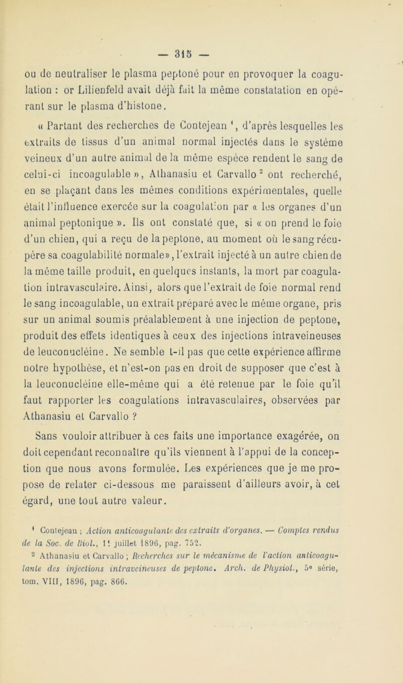 ou de neulraliser le plasma peptoné pour en provoquer la coagu- lation : or Lilienfeld avait déjà fait la même constatation en opé- rant sur le plasma d’histone. « Partant des recherches de Contejean d’après lesquelles les extraits de tissus d’un animal normal injectés dans le système veineux d’un autre animal de la même espèce rendent le sang de celui-ci incoagulüble », Alhanasiu et Garvallo ‘ ont recherché, en se plaçant dans les mêmes conditions expérimentales, quelle était l’inlluence exercée sur la coagulation par a les organes d’un animal peptonique ». Ils ont constaté que, si « on prend le foie d’un chien, qui a reçu de lapeptone, au moment où le sang récu- père sa coagulabilité normale», l’extrait injecté à un autre chien de la même taille produit, en quelques instants, la mort par coagula- tion intravasculaire. Ainsi, alors que l’extrait de foie normal rend le sang incoagulable, un extrait préparé avec le même organe, pris sur un animal soumis préalablement à une injection de peptone, produit des effets identiques à ceux des injections intraveineuses de leuconucléine. Ne semble t-il pas que cette expérience affirme notre hypothèse, et n’est-on pas en droit de supposer que c’est à la leuconucléine elle-même qui a été retenue par le foie qu’il faut rapporter les coagulations intravasculaires, observées par Athanasiu et Garvallo ? Sans vouloir attribuer à ces faits une importance exagérée, on doit cependant reconnaître qu’ils viennent à l’appui de la concep- tion que nous avons formulée. Les expériences que je me pro- pose de relater ci-dessous me paraissent d’ailleurs avoir, à cet égard, une tout autre valeur. * Contejean ; Action anticoagulante tles cxti'aits d’organes. — Comptes rendus de la Soc. de Biol., 11 juillet 1896, pag. 752. 2 Athanasiu et Garvallo ; Recherches sur le mécanisme de l’actioîi anticoagu- lante des injections intraveineuses de peptone. Arch. de Phgsiol., 5“ série, tom. VIll, 1896, pag. 866.