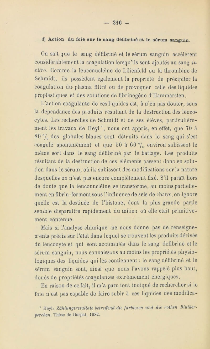 d) Action du foie sur le sang défibriné et le sérum sanguin. On sait que le sang défibriné et le sérum sanguin accélèrent considérablement la coagulation lorsqu’ils sont ajoutés au sang in vitro. Gomme la leuconucléine de Lilienftdd ou la thrombine de Schmidt, ils possèdent également la propriété de précipiter la coagulation du-plasma filtré ou de provoquer celle des liquides proplastiques et des solutions de fibrinogène d’Hammarsten. L’action coagulante de ces liquides est, à n’en pas douter, sous la dépendance des produits résultant de la destruction des leuco- cytes. Les recherches de Schmidt et de ses élèves, particulière- ment les travaux de Heyl \ nous ont appris, en effet, que 70 à 80 7o des globules blancs sont détruits dans le sang qui s’est coagulé spontanément et que 50 à 60 7o environ subissent le même sort dans le sang défibriné par le battage. Les produits résultant de la destruction de ces éléments passent donc en solu- tion dans le sérum, où ils subissent des modifications sur la nature desquelles on n’est pas encore complètement fixé. S’il paraît hors de doute que la leuconucléine se transforme, au moins partielle- ment en fibrin-ferment sous l’influence de sels de chaux, on ignore quelle est la destinée de l’histone, dont la plus grande partie semble disparaître rapidement du milieu où elle était primitive- ment contenue. Mais si l’analyse chimique ne nous donne pas de renseigne- crents précis sur l’état dans lequel se trouvent les produits dérivés du leucocyte et qui sont accumulés dan.s le sang défibriné et le sérum sanguin, nous connaissons au moins les propriétés physio- logiques des liquides qui les contiennent : le sang défibriné et le sérum sanguin sont, ainsi que nous l’avons rappelé plus haut, doués de propriétés coagulantes extrêmement énergiques. En raison de ce fait, il m’a paru tout indiqué de rechercher si le foie n’est pas capable de faire subir à ces liquides des modifica- ' Heyl; Zàhlungsresultate bctreffend die farhlosen und die rolhen Blulkoi'’ perchen. Thèse de Dorpat, 1882.